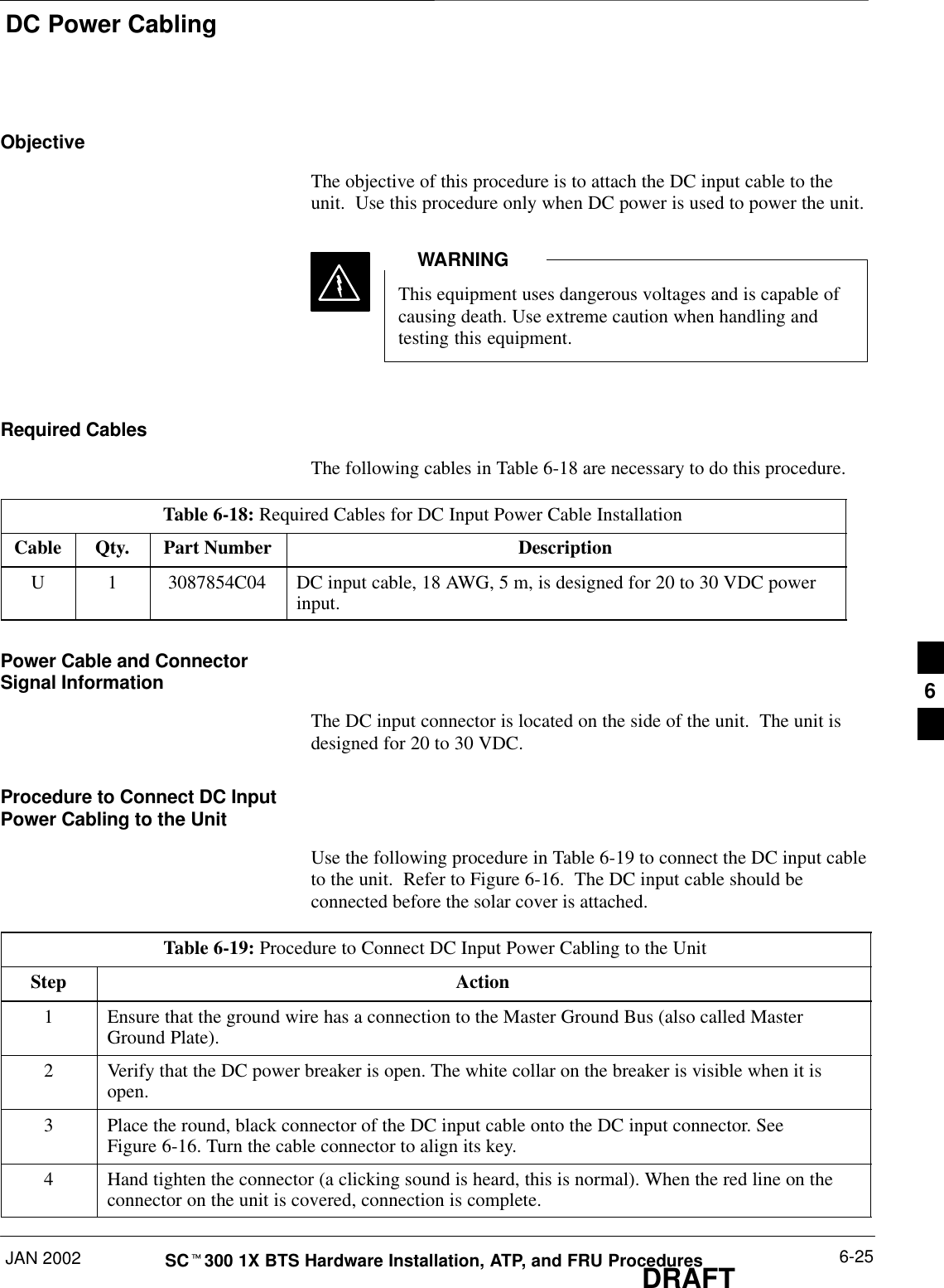 DC Power CablingJAN 2002 6-25SCt300 1X BTS Hardware Installation, ATP, and FRU ProceduresDRAFTObjectiveThe objective of this procedure is to attach the DC input cable to theunit.  Use this procedure only when DC power is used to power the unit.This equipment uses dangerous voltages and is capable ofcausing death. Use extreme caution when handling andtesting this equipment.WARNINGRequired CablesThe following cables in Table 6-18 are necessary to do this procedure.Table 6-18: Required Cables for DC Input Power Cable InstallationCable Qty. Part Number DescriptionU 1 3087854C04 DC input cable, 18 AWG, 5 m, is designed for 20 to 30 VDC powerinput.Power Cable and ConnectorSignal InformationThe DC input connector is located on the side of the unit.  The unit isdesigned for 20 to 30 VDC.Procedure to Connect DC InputPower Cabling to the UnitUse the following procedure in Table 6-19 to connect the DC input cableto the unit.  Refer to Figure 6-16.  The DC input cable should beconnected before the solar cover is attached.Table 6-19: Procedure to Connect DC Input Power Cabling to the UnitStep Action1Ensure that the ground wire has a connection to the Master Ground Bus (also called MasterGround Plate).2Verify that the DC power breaker is open. The white collar on the breaker is visible when it isopen.3Place the round, black connector of the DC input cable onto the DC input connector. SeeFigure 6-16. Turn the cable connector to align its key.4Hand tighten the connector (a clicking sound is heard, this is normal). When the red line on theconnector on the unit is covered, connection is complete.6