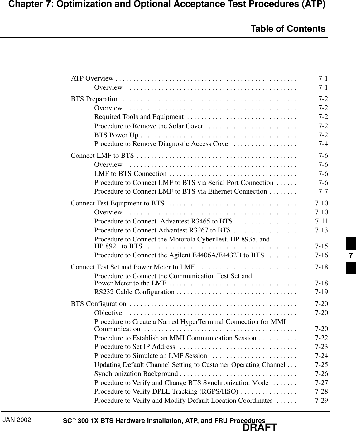 JAN 2002 SCt300 1X BTS Hardware Installation, ATP, and FRU ProceduresDRAFTChapter 7: Optimization and Optional Acceptance Test Procedures (ATP)Table of ContentsATP Overview 7-1. . . . . . . . . . . . . . . . . . . . . . . . . . . . . . . . . . . . . . . . . . . . . . . . . . . Overview 7-1. . . . . . . . . . . . . . . . . . . . . . . . . . . . . . . . . . . . . . . . . . . . . . . . BTS Preparation 7-2. . . . . . . . . . . . . . . . . . . . . . . . . . . . . . . . . . . . . . . . . . . . . . . . . Overview 7-2. . . . . . . . . . . . . . . . . . . . . . . . . . . . . . . . . . . . . . . . . . . . . . . . Required Tools and Equipment 7-2. . . . . . . . . . . . . . . . . . . . . . . . . . . . . . . Procedure to Remove the Solar Cover 7-2. . . . . . . . . . . . . . . . . . . . . . . . . . BTS Power Up 7-2. . . . . . . . . . . . . . . . . . . . . . . . . . . . . . . . . . . . . . . . . . . . Procedure to Remove Diagnostic Access Cover 7-4. . . . . . . . . . . . . . . . . . Connect LMF to BTS 7-6. . . . . . . . . . . . . . . . . . . . . . . . . . . . . . . . . . . . . . . . . . . . . Overview 7-6. . . . . . . . . . . . . . . . . . . . . . . . . . . . . . . . . . . . . . . . . . . . . . . . LMF to BTS Connection 7-6. . . . . . . . . . . . . . . . . . . . . . . . . . . . . . . . . . . . Procedure to Connect LMF to BTS via Serial Port Connection 7-6. . . . . . Procedure to Connect LMF to BTS via Ethernet Connection 7-7. . . . . . . . Connect Test Equipment to BTS 7-10. . . . . . . . . . . . . . . . . . . . . . . . . . . . . . . . . . . . Overview 7-10. . . . . . . . . . . . . . . . . . . . . . . . . . . . . . . . . . . . . . . . . . . . . . . . Procedure to Connect  Advantest R3465 to BTS 7-11. . . . . . . . . . . . . . . . . Procedure to Connect Advantest R3267 to BTS 7-13. . . . . . . . . . . . . . . . . . Procedure to Connect the Motorola CyberTest, HP 8935, and HP 8921 to BTS 7-15. . . . . . . . . . . . . . . . . . . . . . . . . . . . . . . . . . . . . . . . . . . Procedure to Connect the Agilent E4406A/E4432B to BTS 7-16. . . . . . . . . Connect Test Set and Power Meter to LMF 7-18. . . . . . . . . . . . . . . . . . . . . . . . . . . . Procedure to Connect the Communication Test Set and Power Meter to the LMF 7-18. . . . . . . . . . . . . . . . . . . . . . . . . . . . . . . . . . . . RS232 Cable Configuration 7-19. . . . . . . . . . . . . . . . . . . . . . . . . . . . . . . . . . BTS Configuration 7-20. . . . . . . . . . . . . . . . . . . . . . . . . . . . . . . . . . . . . . . . . . . . . . . Objective 7-20. . . . . . . . . . . . . . . . . . . . . . . . . . . . . . . . . . . . . . . . . . . . . . . . Procedure to Create a Named HyperTerminal Connection for MMICommunication 7-20. . . . . . . . . . . . . . . . . . . . . . . . . . . . . . . . . . . . . . . . . . . Procedure to Establish an MMI Communication Session 7-22. . . . . . . . . . . Procedure to Set IP Address 7-23. . . . . . . . . . . . . . . . . . . . . . . . . . . . . . . . . Procedure to Simulate an LMF Session 7-24. . . . . . . . . . . . . . . . . . . . . . . . Updating Default Channel Setting to Customer Operating Channel 7-25. . . Synchronization Background 7-26. . . . . . . . . . . . . . . . . . . . . . . . . . . . . . . . . Procedure to Verify and Change BTS Synchronization Mode 7-27. . . . . . . Procedure to Verify DPLL Tracking (RGPS/HSO) 7-28. . . . . . . . . . . . . . . . Procedure to Verify and Modify Default Location Coordinates 7-29. . . . . . 7