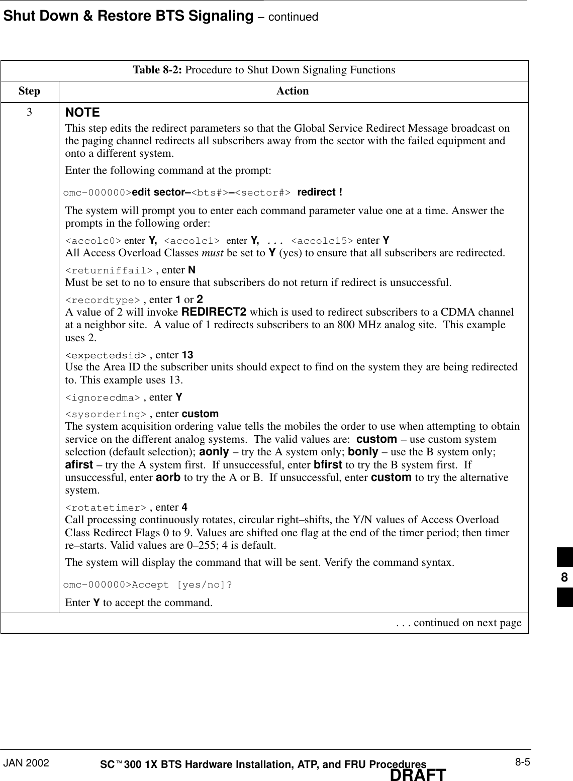 Shut Down &amp; Restore BTS Signaling – continuedJAN 2002 8-5SCt300 1X BTS Hardware Installation, ATP, and FRU ProceduresDRAFTTable 8-2: Procedure to Shut Down Signaling FunctionsStep Action3NOTEThis step edits the redirect parameters so that the Global Service Redirect Message broadcast onthe paging channel redirects all subscribers away from the sector with the failed equipment andonto a different system.Enter the following command at the prompt:omc–000000&gt;edit sector–&lt;bts#&gt;–&lt;sector#&gt; redirect !The system will prompt you to enter each command parameter value one at a time. Answer theprompts in the following order:&lt;accolc0&gt; enter Y, &lt;accolc1&gt; enter Y, ... &lt;accolc15&gt; enter YAll Access Overload Classes must be set to Y (yes) to ensure that all subscribers are redirected.&lt;returniffail&gt; , enter NMust be set to no to ensure that subscribers do not return if redirect is unsuccessful.&lt;recordtype&gt; , enter 1 or 2 A value of 2 will invoke REDIRECT2 which is used to redirect subscribers to a CDMA channelat a neighbor site.  A value of 1 redirects subscribers to an 800 MHz analog site.  This exampleuses 2.&lt;expe tedsid&gt;&lt;expectedsid&gt; , enter 13 Use the Area ID the subscriber units should expect to find on the system they are being redirectedto. This example uses 13.&lt;ignorecdma&gt; , enter Y&lt;sysordering&gt; , enter custom The system acquisition ordering value tells the mobiles the order to use when attempting to obtainservice on the different analog systems.  The valid values are:  custom – use custom systemselection (default selection); aonly – try the A system only; bonly – use the B system only;afirst – try the A system first.  If unsuccessful, enter bfirst to try the B system first.  Ifunsuccessful, enter aorb to try the A or B.  If unsuccessful, enter custom to try the alternativesystem.&lt;rotatetimer&gt; , enter 4 Call processing continuously rotates, circular right–shifts, the Y/N values of Access OverloadClass Redirect Flags 0 to 9. Values are shifted one flag at the end of the timer period; then timerre–starts. Valid values are 0–255; 4 is default.The system will display the command that will be sent. Verify the command syntax.omc–000000&gt;Accept [yes/no]?Enter Y to accept the command. . . . continued on next page8