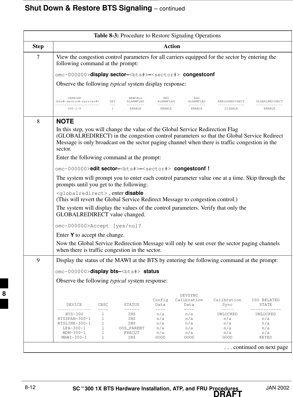 Shut Down &amp; Restore BTS Signaling – continuedDRAFTSCt300 1X BTS Hardware Installation, ATP, and FRU Procedures JAN 20028-12Table 8-3: Procedure to Restore Signaling OperationsStep Action7View the congestion control parameters for all carriers equipped for the sector by entering thefollowing command at the prompt:omc–000000&gt;display sector–&lt;bts#&gt;–&lt;sector#&gt; congestconfObserve the following typical system display response:CARRIER NEWCALL REG AGG(bts#–sector#–carrier#) SET ALARMFLAG ALARMFLAG ALARMFLAG ANALOGREDIRECT GLOBALREDIRECT––––––––––––––––––––––– ––– ––––––––– ––––––––– ––––––––– –––––––––––––– ––––––––––––––300–1–4 1 ENABLE ENABLE ENABLE DISABLE ENABLE8NOTEIn this step, you will change the value of the Global Service Redirection Flag(GLOBALREDIRECT) in the congestion control parameters so that the Global Service RedirectMessage is only broadcast on the sector paging channel when there is traffic congestion in thesector.Enter the following command at the prompt:omc–000000&gt;edit sector–&lt;bts#&gt;–&lt;sector#&gt; congestconf !The system will prompt you to enter each control parameter value one at a time. Skip through theprompts until you get to the following:&lt;globalredirect&gt; , enter disable (This will revert the Global Service Redirect Message to congestion control.)The system will display the values of the control parameters. Verify that only theGLOBALREDIRECT value changed.omc–000000&gt;Accept [yes/no]?Enter Y to accept the change.Now the Global Service Redirection Message will only be sent over the sector paging channelswhen there is traffic congestion in the sector.9Display the status of the MAWI at the BTS by entering the following command at the prompt:omc–000000&gt;display bts–&lt;bts#&gt; statusObserve the following typical system response:DEVSYNCConfig Calibration Calibration ISO RELATEDDEVICE CBSC STATUS Data Data Sync STATE–––––––––––––––––– –––– –––––– –––– –––– ––––––– ––––––––––––BTS–300 1 INS n/a n/a UNLOCKED UNLOCKEDBTSSPAN–300–1 1 INS n/a n/a n/a n/aBTSLINK–300–1 1 INS n/a n/a n/a n/aLPA–300–1 1 OOS_PARENT n/a n/a n/a n/aMDM–300–1 1 PRECUT n/a n/a n/a n/aMAWI–300–1 1 INS GOOD GOOD GOOD KEYED . . . continued on next page8