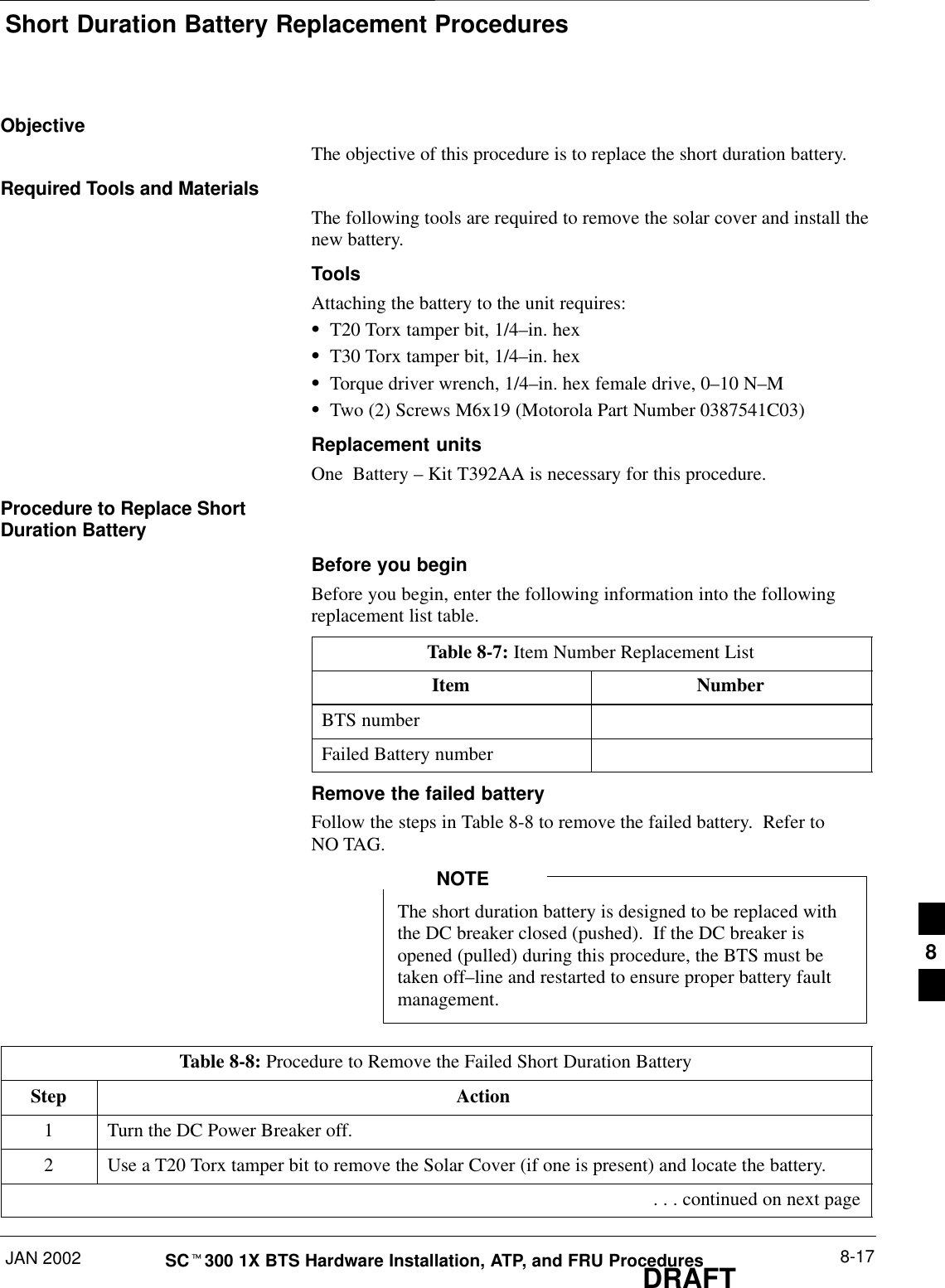 Short Duration Battery Replacement ProceduresJAN 2002 8-17SCt300 1X BTS Hardware Installation, ATP, and FRU ProceduresDRAFTObjectiveThe objective of this procedure is to replace the short duration battery.Required Tools and MaterialsThe following tools are required to remove the solar cover and install thenew battery.ToolsAttaching the battery to the unit requires:ST20 Torx tamper bit, 1/4–in. hexST30 Torx tamper bit, 1/4–in. hexSTorque driver wrench, 1/4–in. hex female drive, 0–10 N–MSTwo (2) Screws M6x19 (Motorola Part Number 0387541C03)Replacement unitsOne  Battery – Kit T392AA is necessary for this procedure.Procedure to Replace ShortDuration BatteryBefore you beginBefore you begin, enter the following information into the followingreplacement list table.Table 8-7: Item Number Replacement ListItem NumberBTS numberFailed Battery numberRemove the failed batteryFollow the steps in Table 8-8 to remove the failed battery.  Refer toNO TAG.The short duration battery is designed to be replaced withthe DC breaker closed (pushed).  If the DC breaker isopened (pulled) during this procedure, the BTS must betaken off–line and restarted to ensure proper battery faultmanagement.NOTETable 8-8: Procedure to Remove the Failed Short Duration BatteryStep Action1Turn the DC Power Breaker off.2Use a T20 Torx tamper bit to remove the Solar Cover (if one is present) and locate the battery. . . . continued on next page8
