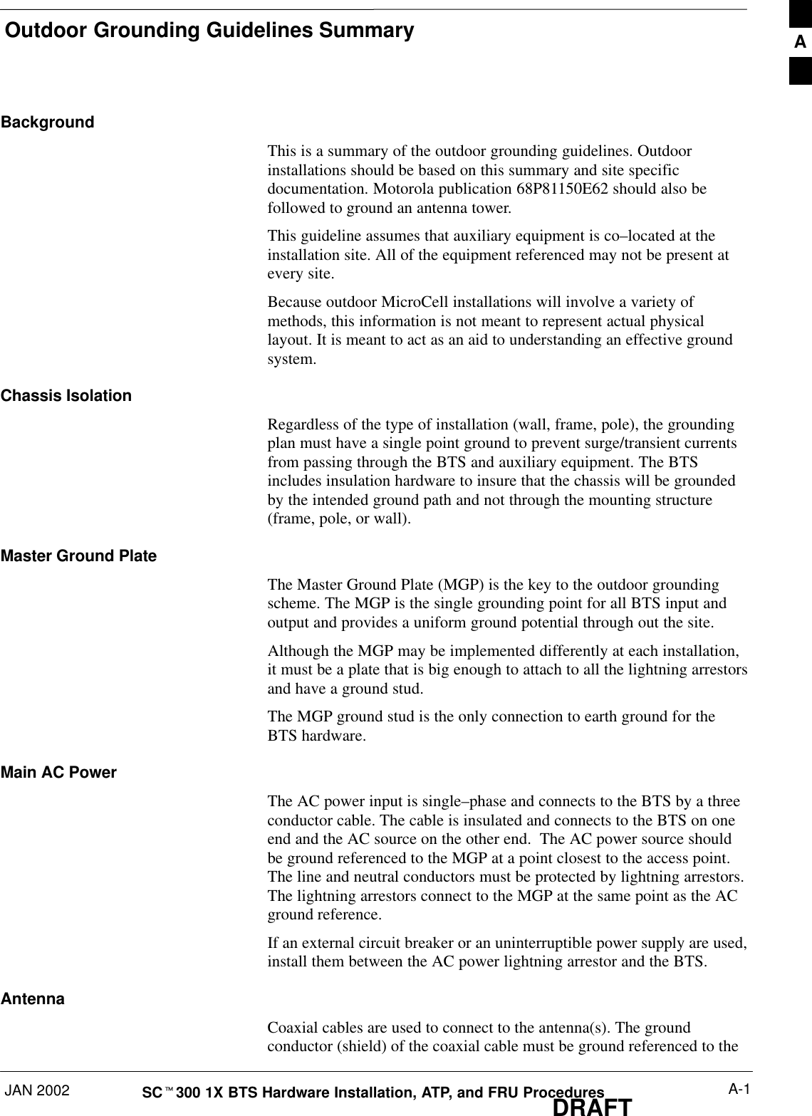 Outdoor Grounding Guidelines SummaryJAN 2002 A-1SCt300 1X BTS Hardware Installation, ATP, and FRU ProceduresDRAFTBackgroundThis is a summary of the outdoor grounding guidelines. Outdoorinstallations should be based on this summary and site specificdocumentation. Motorola publication 68P81150E62 should also befollowed to ground an antenna tower.This guideline assumes that auxiliary equipment is co–located at theinstallation site. All of the equipment referenced may not be present atevery site.Because outdoor MicroCell installations will involve a variety ofmethods, this information is not meant to represent actual physicallayout. It is meant to act as an aid to understanding an effective groundsystem.Chassis IsolationRegardless of the type of installation (wall, frame, pole), the groundingplan must have a single point ground to prevent surge/transient currentsfrom passing through the BTS and auxiliary equipment. The BTSincludes insulation hardware to insure that the chassis will be groundedby the intended ground path and not through the mounting structure(frame, pole, or wall).Master Ground PlateThe Master Ground Plate (MGP) is the key to the outdoor groundingscheme. The MGP is the single grounding point for all BTS input andoutput and provides a uniform ground potential through out the site.Although the MGP may be implemented differently at each installation,it must be a plate that is big enough to attach to all the lightning arrestorsand have a ground stud.The MGP ground stud is the only connection to earth ground for theBTS hardware.Main AC PowerThe AC power input is single–phase and connects to the BTS by a threeconductor cable. The cable is insulated and connects to the BTS on oneend and the AC source on the other end.  The AC power source shouldbe ground referenced to the MGP at a point closest to the access point.The line and neutral conductors must be protected by lightning arrestors.The lightning arrestors connect to the MGP at the same point as the ACground reference.If an external circuit breaker or an uninterruptible power supply are used,install them between the AC power lightning arrestor and the BTS.AntennaCoaxial cables are used to connect to the antenna(s). The groundconductor (shield) of the coaxial cable must be ground referenced to theA