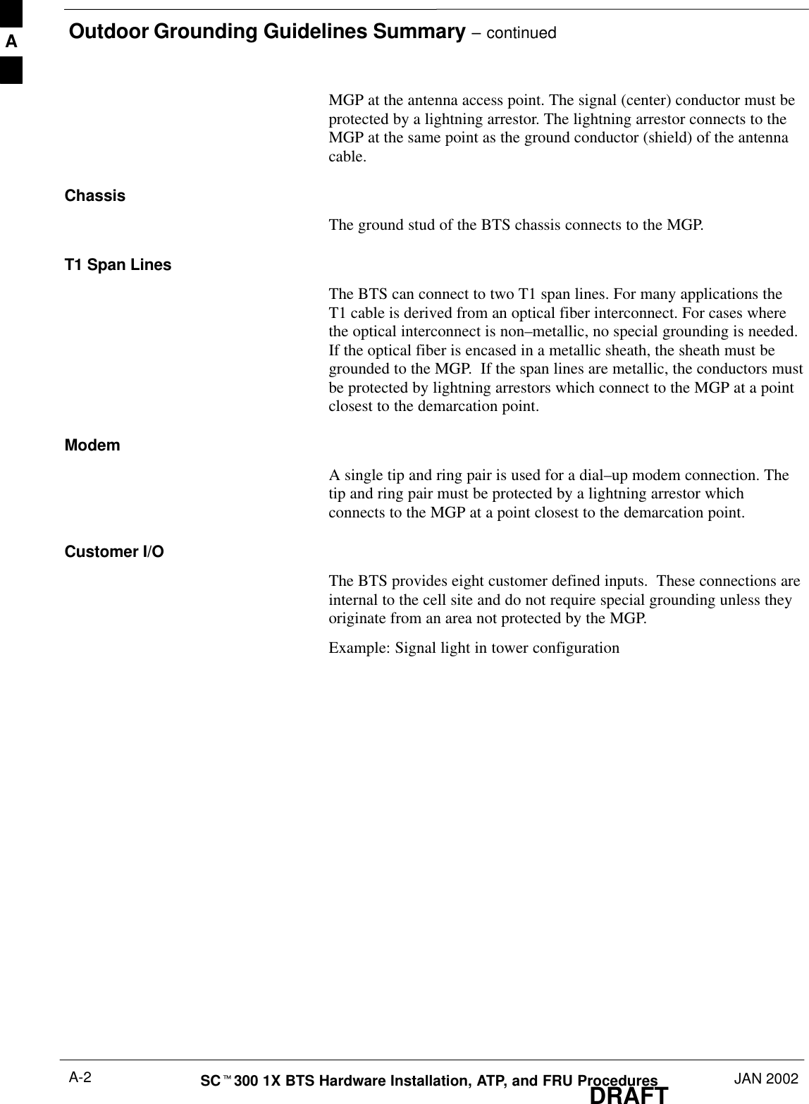 Outdoor Grounding Guidelines Summary – continuedDRAFTSCt300 1X BTS Hardware Installation, ATP, and FRU Procedures JAN 2002A-2MGP at the antenna access point. The signal (center) conductor must beprotected by a lightning arrestor. The lightning arrestor connects to theMGP at the same point as the ground conductor (shield) of the antennacable.ChassisThe ground stud of the BTS chassis connects to the MGP.T1 Span LinesThe BTS can connect to two T1 span lines. For many applications theT1 cable is derived from an optical fiber interconnect. For cases wherethe optical interconnect is non–metallic, no special grounding is needed.If the optical fiber is encased in a metallic sheath, the sheath must begrounded to the MGP.  If the span lines are metallic, the conductors mustbe protected by lightning arrestors which connect to the MGP at a pointclosest to the demarcation point.ModemA single tip and ring pair is used for a dial–up modem connection. Thetip and ring pair must be protected by a lightning arrestor whichconnects to the MGP at a point closest to the demarcation point.Customer I/OThe BTS provides eight customer defined inputs.  These connections areinternal to the cell site and do not require special grounding unless theyoriginate from an area not protected by the MGP.Example: Signal light in tower configurationA