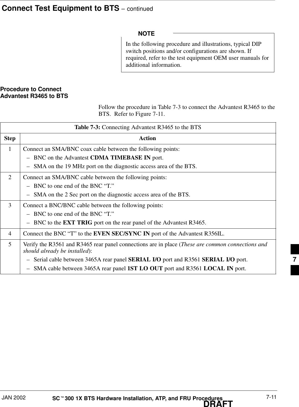 Connect Test Equipment to BTS – continuedJAN 2002 7-11SCt300 1X BTS Hardware Installation, ATP, and FRU ProceduresDRAFTIn the following procedure and illustrations, typical DIPswitch positions and/or configurations are shown. Ifrequired, refer to the test equipment OEM user manuals foradditional information.NOTEProcedure to ConnectAdvantest R3465 to BTSFollow the procedure in Table 7-3 to connect the Advantest R3465 to theBTS.  Refer to Figure 7-11.Table 7-3: Connecting Advantest R3465 to the BTSStep Action1Connect an SMA/BNC coax cable between the following points:–BNC on the Advantest CDMA TIMEBASE IN port.–SMA on the 19 MHz port on the diagnostic access area of the BTS.2Connect an SMA/BNC cable between the following points:–BNC to one end of the BNC “T.”–SMA on the 2 Sec port on the diagnostic access area of the BTS.3Connect a BNC/BNC cable between the following points:–BNC to one end of the BNC “T.”–BNC to the EXT TRIG port on the rear panel of the Advantest R3465.4Connect the BNC “T” to the EVEN SEC/SYNC IN port of the Advantest R356IL.5Verify the R3561 and R3465 rear panel connections are in place (These are common connections andshould already be installed):–Serial cable between 3465A rear panel SERIAL I/O port and R3561 SERIAL I/O port.–SMA cable between 3465A rear panel 1ST LO OUT port and R3561 LOCAL IN port.7