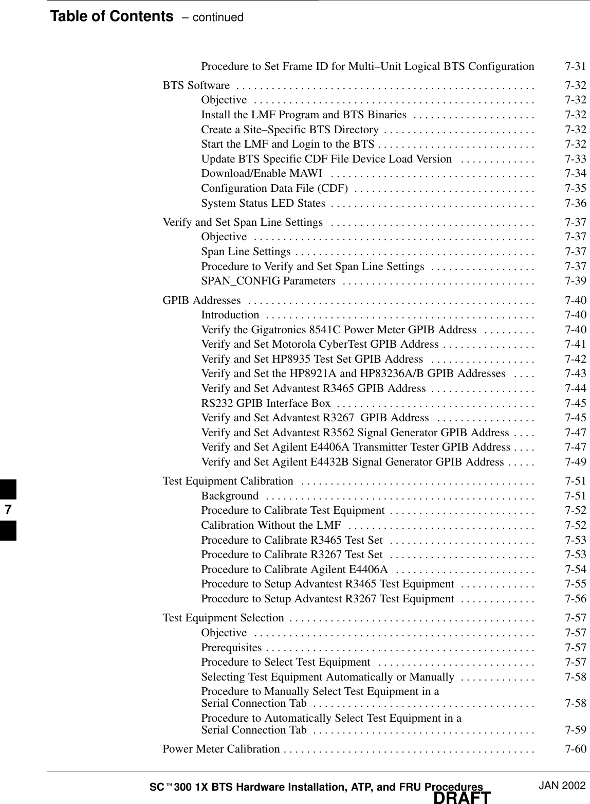 Table of Contents  – continuedDRAFTSCt300 1X BTS Hardware Installation, ATP, and FRU Procedures JAN 2002Procedure to Set Frame ID for Multi–Unit Logical BTS Configuration 7-31BTS Software 7-32. . . . . . . . . . . . . . . . . . . . . . . . . . . . . . . . . . . . . . . . . . . . . . . . . . . Objective 7-32. . . . . . . . . . . . . . . . . . . . . . . . . . . . . . . . . . . . . . . . . . . . . . . . Install the LMF Program and BTS Binaries 7-32. . . . . . . . . . . . . . . . . . . . . Create a Site–Specific BTS Directory 7-32. . . . . . . . . . . . . . . . . . . . . . . . . . Start the LMF and Login to the BTS 7-32. . . . . . . . . . . . . . . . . . . . . . . . . . . Update BTS Specific CDF File Device Load Version 7-33. . . . . . . . . . . . . Download/Enable MAWI 7-34. . . . . . . . . . . . . . . . . . . . . . . . . . . . . . . . . . . Configuration Data File (CDF) 7-35. . . . . . . . . . . . . . . . . . . . . . . . . . . . . . . System Status LED States 7-36. . . . . . . . . . . . . . . . . . . . . . . . . . . . . . . . . . . Verify and Set Span Line Settings 7-37. . . . . . . . . . . . . . . . . . . . . . . . . . . . . . . . . . . Objective 7-37. . . . . . . . . . . . . . . . . . . . . . . . . . . . . . . . . . . . . . . . . . . . . . . . Span Line Settings 7-37. . . . . . . . . . . . . . . . . . . . . . . . . . . . . . . . . . . . . . . . . Procedure to Verify and Set Span Line Settings 7-37. . . . . . . . . . . . . . . . . . SPAN_CONFIG Parameters 7-39. . . . . . . . . . . . . . . . . . . . . . . . . . . . . . . . . GPIB Addresses 7-40. . . . . . . . . . . . . . . . . . . . . . . . . . . . . . . . . . . . . . . . . . . . . . . . . Introduction 7-40. . . . . . . . . . . . . . . . . . . . . . . . . . . . . . . . . . . . . . . . . . . . . . Verify the Gigatronics 8541C Power Meter GPIB Address 7-40. . . . . . . . . Verify and Set Motorola CyberTest GPIB Address 7-41. . . . . . . . . . . . . . . . Verify and Set HP8935 Test Set GPIB Address 7-42. . . . . . . . . . . . . . . . . . Verify and Set the HP8921A and HP83236A/B GPIB Addresses 7-43. . . . Verify and Set Advantest R3465 GPIB Address 7-44. . . . . . . . . . . . . . . . . . RS232 GPIB Interface Box 7-45. . . . . . . . . . . . . . . . . . . . . . . . . . . . . . . . . . Verify and Set Advantest R3267  GPIB Address 7-45. . . . . . . . . . . . . . . . . Verify and Set Advantest R3562 Signal Generator GPIB Address 7-47. . . . Verify and Set Agilent E4406A Transmitter Tester GPIB Address 7-47. . . . Verify and Set Agilent E4432B Signal Generator GPIB Address 7-49. . . . . Test Equipment Calibration 7-51. . . . . . . . . . . . . . . . . . . . . . . . . . . . . . . . . . . . . . . . Background 7-51. . . . . . . . . . . . . . . . . . . . . . . . . . . . . . . . . . . . . . . . . . . . . . Procedure to Calibrate Test Equipment 7-52. . . . . . . . . . . . . . . . . . . . . . . . . Calibration Without the LMF 7-52. . . . . . . . . . . . . . . . . . . . . . . . . . . . . . . . Procedure to Calibrate R3465 Test Set 7-53. . . . . . . . . . . . . . . . . . . . . . . . . Procedure to Calibrate R3267 Test Set 7-53. . . . . . . . . . . . . . . . . . . . . . . . . Procedure to Calibrate Agilent E4406A 7-54. . . . . . . . . . . . . . . . . . . . . . . . Procedure to Setup Advantest R3465 Test Equipment 7-55. . . . . . . . . . . . . Procedure to Setup Advantest R3267 Test Equipment 7-56. . . . . . . . . . . . . Test Equipment Selection 7-57. . . . . . . . . . . . . . . . . . . . . . . . . . . . . . . . . . . . . . . . . . Objective 7-57. . . . . . . . . . . . . . . . . . . . . . . . . . . . . . . . . . . . . . . . . . . . . . . . Prerequisites 7-57. . . . . . . . . . . . . . . . . . . . . . . . . . . . . . . . . . . . . . . . . . . . . . Procedure to Select Test Equipment 7-57. . . . . . . . . . . . . . . . . . . . . . . . . . . Selecting Test Equipment Automatically or Manually 7-58. . . . . . . . . . . . . Procedure to Manually Select Test Equipment in a Serial Connection Tab 7-58. . . . . . . . . . . . . . . . . . . . . . . . . . . . . . . . . . . . . . Procedure to Automatically Select Test Equipment in a Serial Connection Tab 7-59. . . . . . . . . . . . . . . . . . . . . . . . . . . . . . . . . . . . . . Power Meter Calibration 7-60. . . . . . . . . . . . . . . . . . . . . . . . . . . . . . . . . . . . . . . . . . . 7