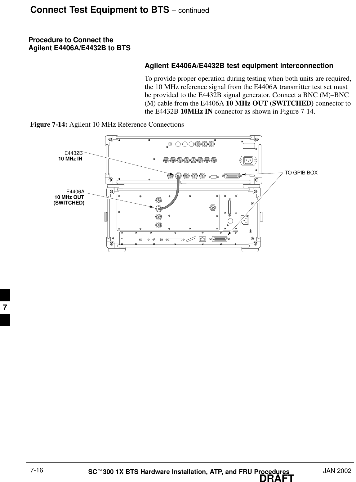 Connect Test Equipment to BTS – continuedDRAFTSCt300 1X BTS Hardware Installation, ATP, and FRU Procedures JAN 20027-16Procedure to Connect theAgilent E4406A/E4432B to BTSAgilent E4406A/E4432B test equipment interconnectionTo provide proper operation during testing when both units are required,the 10 MHz reference signal from the E4406A transmitter test set mustbe provided to the E4432B signal generator. Connect a BNC (M)–BNC(M) cable from the E4406A 10 MHz OUT (SWITCHED) connector tothe E4432B 10MHz IN connector as shown in Figure 7-14.Figure 7-14: Agilent 10 MHz Reference ConnectionsE4406A10 MHz OUT(SWITCHED)E4432B10 MHz INTO GPIB BOX7