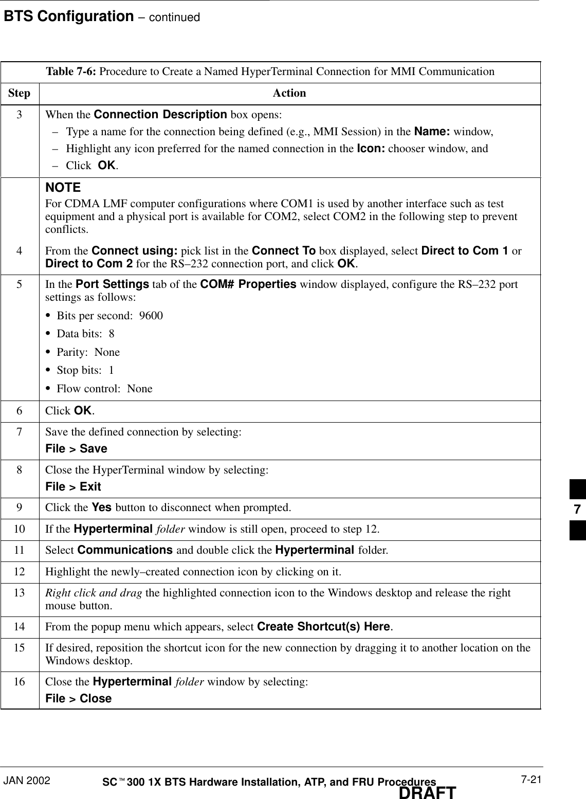 BTS Configuration – continuedJAN 2002 7-21SCt300 1X BTS Hardware Installation, ATP, and FRU ProceduresDRAFTTable 7-6: Procedure to Create a Named HyperTerminal Connection for MMI CommunicationStep Action3When the Connection Description box opens:–Type a name for the connection being defined (e.g., MMI Session) in the Name: window,–Highlight any icon preferred for the named connection in the Icon: chooser window, and–Click  OK.NOTEFor CDMA LMF computer configurations where COM1 is used by another interface such as testequipment and a physical port is available for COM2, select COM2 in the following step to preventconflicts.4From the Connect using: pick list in the Connect To box displayed, select Direct to Com 1 orDirect to Com 2 for the RS–232 connection port, and click OK.5In the Port Settings tab of the COM# Properties window displayed, configure the RS–232 portsettings as follows:SBits per second:  9600SData bits:  8SParity:  NoneSStop bits:  1SFlow control:  None6 Click OK.7Save the defined connection by selecting:File &gt; Save8Close the HyperTerminal window by selecting:File &gt; Exit9Click the Yes button to disconnect when prompted.10 If the Hyperterminal folder window is still open, proceed to step 12.11 Select Communications and double click the Hyperterminal folder.12 Highlight the newly–created connection icon by clicking on it.13 Right click and drag the highlighted connection icon to the Windows desktop and release the rightmouse button.14 From the popup menu which appears, select Create Shortcut(s) Here.15 If desired, reposition the shortcut icon for the new connection by dragging it to another location on theWindows desktop.16 Close the Hyperterminal folder window by selecting:File &gt; Close7