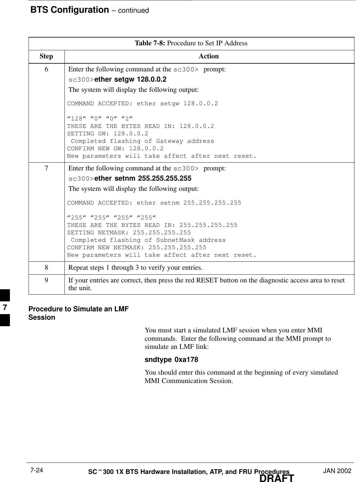 BTS Configuration – continuedDRAFTSCt300 1X BTS Hardware Installation, ATP, and FRU Procedures JAN 20027-24Table 7-8: Procedure to Set IP AddressStep Action6Enter the following command at the sc300&gt; prompt:sc300&gt;ether setgw 128.0.0.2The system will display the following output:COMMAND ACCEPTED: ether setgw 128.0.0.2 ”128” ”0” ”0” ”2”THESE ARE THE BYTES READ IN: 128.0.0.2SETTING GW: 128.0.0.2 Completed flashing of Gateway addressCONFIRM NEW GW: 128.0.0.2New parameters will take affect after next reset.7Enter the following command at the sc300&gt; prompt:sc300&gt;ether setnm 255.255.255.255The system will display the following output:COMMAND ACCEPTED: ether setnm 255.255.255.255”255” ”255” ”255” ”255”THESE ARE THE BYTES READ IN: 255.255.255.255SETTING NETMASK: 255.255.255.255 Completed flashing of SubnetMask addressCONFIRM NEW NETMASK: 255.255.255.255New parameters will take affect after next reset.8Repeat steps 1 through 3 to verify your entries.9If your entries are correct, then press the red RESET button on the diagnostic access area to resetthe unit.Procedure to Simulate an LMFSessionYou must start a simulated LMF session when you enter MMIcommands.  Enter the following command at the MMI prompt tosimulate an LMF link:sndtype 0xa178You should enter this command at the beginning of every simulatedMMI Communication Session.7