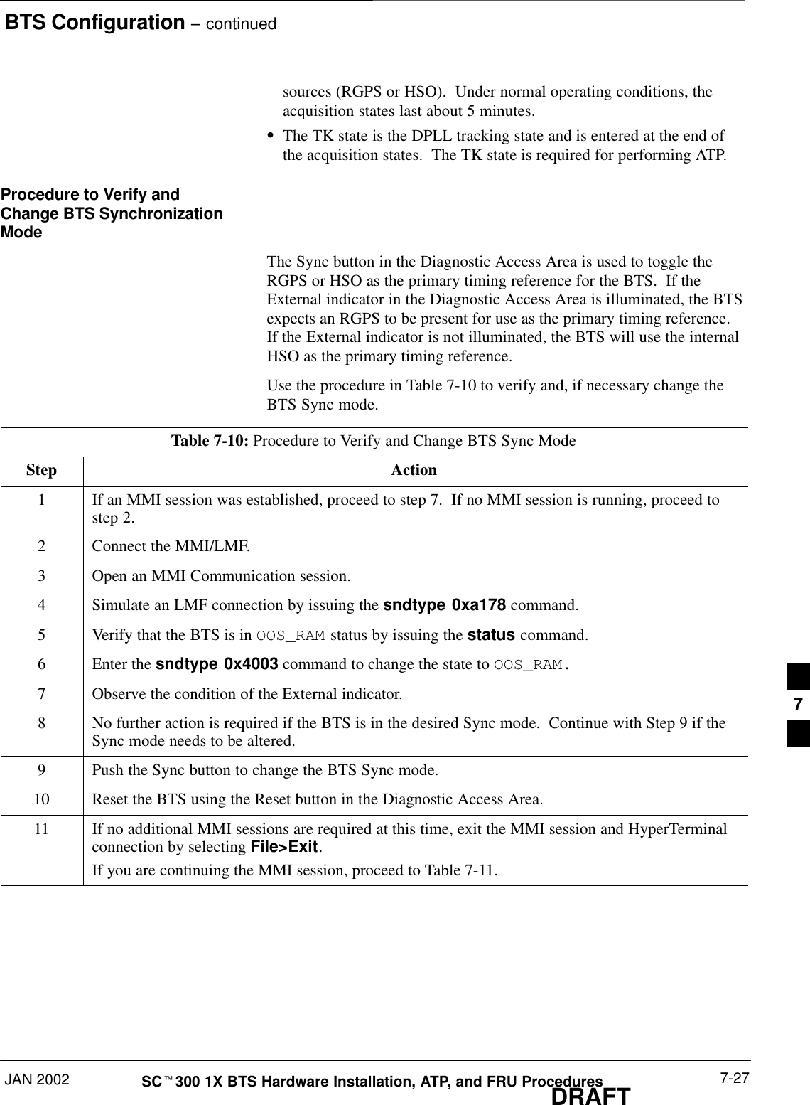 BTS Configuration – continuedJAN 2002 7-27SCt300 1X BTS Hardware Installation, ATP, and FRU ProceduresDRAFTsources (RGPS or HSO).  Under normal operating conditions, theacquisition states last about 5 minutes.SThe TK state is the DPLL tracking state and is entered at the end ofthe acquisition states.  The TK state is required for performing ATP.Procedure to Verify andChange BTS SynchronizationModeThe Sync button in the Diagnostic Access Area is used to toggle theRGPS or HSO as the primary timing reference for the BTS.  If theExternal indicator in the Diagnostic Access Area is illuminated, the BTSexpects an RGPS to be present for use as the primary timing reference.If the External indicator is not illuminated, the BTS will use the internalHSO as the primary timing reference.Use the procedure in Table 7-10 to verify and, if necessary change theBTS Sync mode.Table 7-10: Procedure to Verify and Change BTS Sync ModeStep Action1If an MMI session was established, proceed to step 7.  If no MMI session is running, proceed tostep 2.2Connect the MMI/LMF.3Open an MMI Communication session.4Simulate an LMF connection by issuing the sndtype 0xa178 command.5Verify that the BTS is in OOS_RAM status by issuing the status command.6Enter the sndtype 0x4003 command to change the state to OOS_RAM.7Observe the condition of the External indicator.8No further action is required if the BTS is in the desired Sync mode.  Continue with Step 9 if theSync mode needs to be altered.9Push the Sync button to change the BTS Sync mode.10 Reset the BTS using the Reset button in the Diagnostic Access Area.11 If no additional MMI sessions are required at this time, exit the MMI session and HyperTerminalconnection by selecting File&gt;Exit.If you are continuing the MMI session, proceed to Table 7-11.7