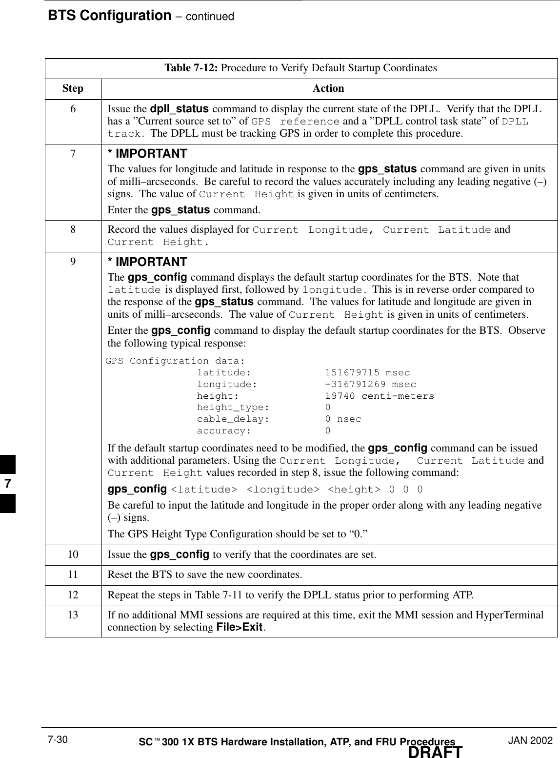 BTS Configuration – continuedDRAFTSCt300 1X BTS Hardware Installation, ATP, and FRU Procedures JAN 20027-30Table 7-12: Procedure to Verify Default Startup CoordinatesStep Action6Issue the dpll_status command to display the current state of the DPLL.  Verify that the DPLLhas a ”Current source set to” of GPS reference and a ”DPLL control task state” of DPLLtrack.  The DPLL must be tracking GPS in order to complete this procedure.7* IMPORTANTThe values for longitude and latitude in response to the gps_status command are given in unitsof milli–arcseconds.  Be careful to record the values accurately including any leading negative (–)signs.  The value of Current Height is given in units of centimeters.Enter the gps_status command.8Record the values displayed for Current Longitude, Current Latitude andCurrent Height.9* IMPORTANTThe gps_config command displays the default startup coordinates for the BTS.  Note thatlatitude is displayed first, followed by longitude.  This is in reverse order compared tothe response of the gps_status command.  The values for latitude and longitude are given inunits of milli–arcseconds.  The value of Current Height is given in units of centimeters.Enter the gps_config command to display the default startup coordinates for the BTS.  Observethe following typical response:GPS Configuration data:   latitude:   151679715 msec   longitude: –316791269 msecheight: 19740 centi–meters   height: 19740 centi–meters    height_type:  0    cable_delay:  0 nsec    accuracy:  0If the default startup coordinates need to be modified, the gps_config command can be issuedwith additional parameters. Using the Current Longitude,  Current Latitude andCurrent Height values recorded in step 8, issue the following command:gps_config &lt;latitude&gt; &lt;longitude&gt; &lt;height&gt; 0 0 0Be careful to input the latitude and longitude in the proper order along with any leading negative(–) signs.The GPS Height Type Configuration should be set to “0.”10 Issue the gps_config to verify that the coordinates are set.11 Reset the BTS to save the new coordinates.12 Repeat the steps in Table 7-11 to verify the DPLL status prior to performing ATP.13 If no additional MMI sessions are required at this time, exit the MMI session and HyperTerminalconnection by selecting File&gt;Exit.7