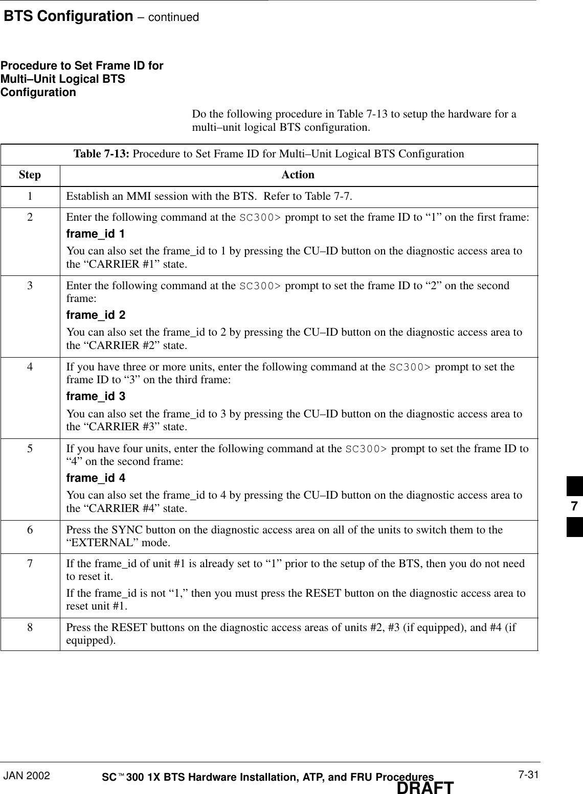 BTS Configuration – continuedJAN 2002 7-31SCt300 1X BTS Hardware Installation, ATP, and FRU ProceduresDRAFTProcedure to Set Frame ID forMulti–Unit Logical BTSConfigurationDo the following procedure in Table 7-13 to setup the hardware for amulti–unit logical BTS configuration.Table 7-13: Procedure to Set Frame ID for Multi–Unit Logical BTS ConfigurationStep Action1Establish an MMI session with the BTS.  Refer to Table 7-7.2Enter the following command at the SC300&gt; prompt to set the frame ID to “1” on the first frame:frame_id 1You can also set the frame_id to 1 by pressing the CU–ID button on the diagnostic access area tothe “CARRIER #1” state.3Enter the following command at the SC300&gt; prompt to set the frame ID to “2” on the secondframe:frame_id 2You can also set the frame_id to 2 by pressing the CU–ID button on the diagnostic access area tothe “CARRIER #2” state.4If you have three or more units, enter the following command at the SC300&gt; prompt to set theframe ID to “3” on the third frame:frame_id 3You can also set the frame_id to 3 by pressing the CU–ID button on the diagnostic access area tothe “CARRIER #3” state.5If you have four units, enter the following command at the SC300&gt; prompt to set the frame ID to“4” on the second frame:frame_id 4You can also set the frame_id to 4 by pressing the CU–ID button on the diagnostic access area tothe “CARRIER #4” state.6Press the SYNC button on the diagnostic access area on all of the units to switch them to the“EXTERNAL” mode.7If the frame_id of unit #1 is already set to “1” prior to the setup of the BTS, then you do not needto reset it.If the frame_id is not “1,” then you must press the RESET button on the diagnostic access area toreset unit #1.8Press the RESET buttons on the diagnostic access areas of units #2, #3 (if equipped), and #4 (ifequipped).7