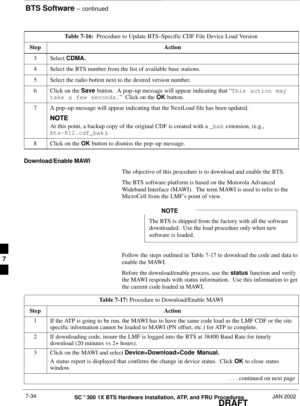 BTS Software – continuedDRAFTSCt300 1X BTS Hardware Installation, ATP, and FRU Procedures JAN 20027-34Table 7-16:  Procedure to Update BTS–Specific CDF File Device Load VersionStep Action3 Select CDMA.4Select the BTS number from the list of available base stations.5Select the radio button next to the desired version number.6Click on the Save button.  A pop–up message will appear indicating that “This action maytake a few seconds.”  Click on the OK button.7A pop–up message will appear indicating that the NextLoad file has been updated.NOTENOTEAt this point, a backup copy of the original CDF is created with a _bak extension, (e.g.,bts–812.cdf_bak ).8Click on the OK button to dismiss the pop–up message.Download/Enable MAWIThe objective of this procedure is to download and enable the BTS.The BTS software platform is based on the Motorola AdvancedWideband Interface (MAWI).  The term MAWI is used to refer to theMicroCell from the LMF’s point of view.The BTS is shipped from the factory with all the softwaredownloaded.  Use the load procedure only when newsoftware is loaded.NOTEFollow the steps outlined in Table 7-17 to download the code and data toenable the MAWI.Before the download/enable process, use the status function and verifythe MAWI responds with status information.  Use this information to getthe current code loaded in MAWI.Table 7-17: Procedure to Download/Enable MAWIStep Action1If the ATP is going to be run, the MAWI has to have the same code load as the LMF CDF or the sitespecific information cannot be loaded to MAWI (PN offset, etc.) for ATP to complete.2If downloading code, insure the LMF is logged into the BTS at 38400 Baud Rate for timelydownload (20 minutes vs 2+ hours).3Click on the MAWI and select Device&gt;Download&gt;Code Manual.A status report is displayed that confirms the change in device status.  Click OK to close statuswindow. . . . continued on next page7