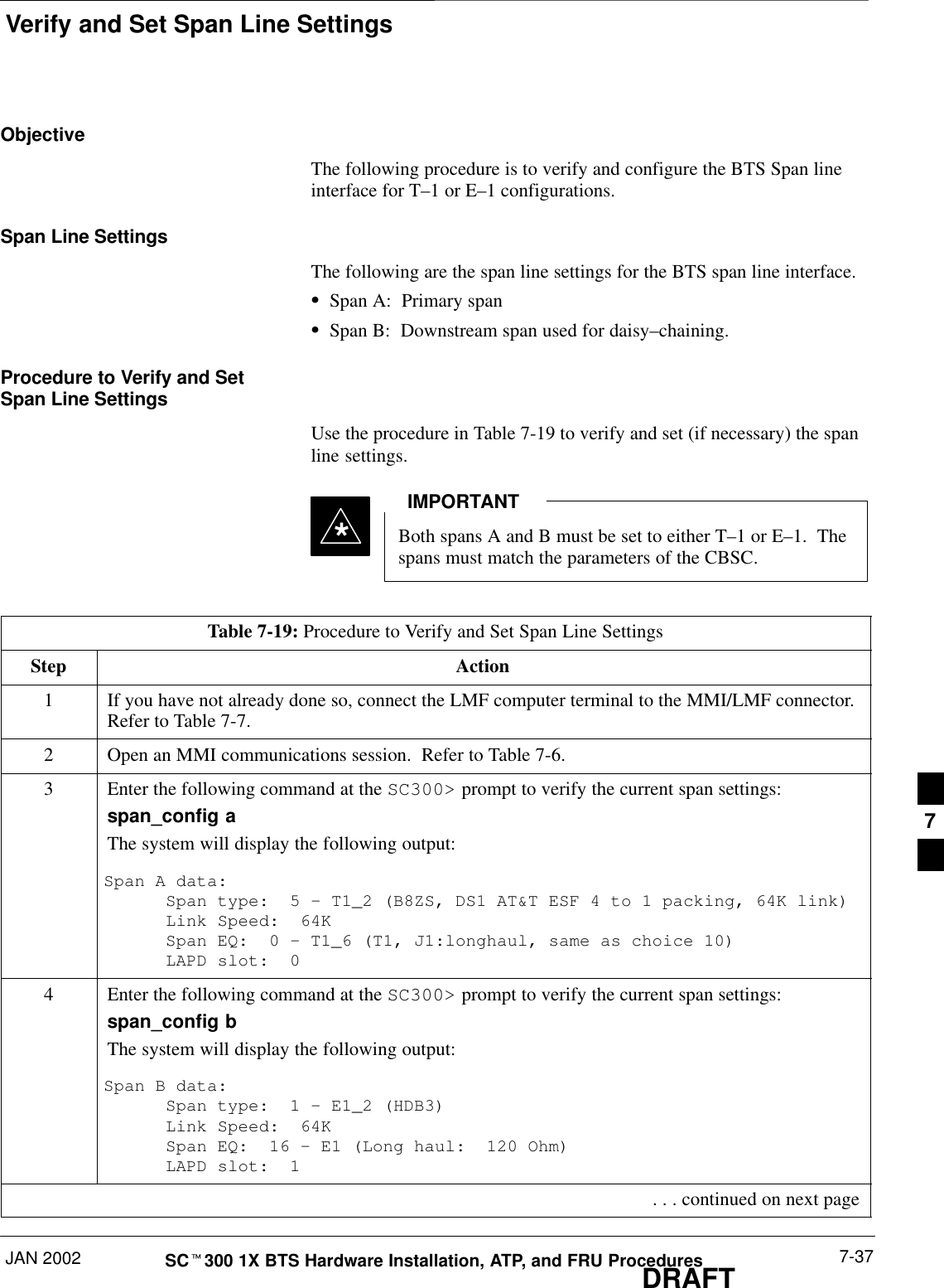 Verify and Set Span Line SettingsJAN 2002 7-37SCt300 1X BTS Hardware Installation, ATP, and FRU ProceduresDRAFTObjectiveThe following procedure is to verify and configure the BTS Span lineinterface for T–1 or E–1 configurations.Span Line SettingsThe following are the span line settings for the BTS span line interface.SSpan A:  Primary spanSSpan B:  Downstream span used for daisy–chaining.Procedure to Verify and SetSpan Line SettingsUse the procedure in Table 7-19 to verify and set (if necessary) the spanline settings.Both spans A and B must be set to either T–1 or E–1.  Thespans must match the parameters of the CBSC.IMPORTANT*Table 7-19: Procedure to Verify and Set Span Line SettingsStep Action1If you have not already done so, connect the LMF computer terminal to the MMI/LMF connector.Refer to Table 7-7.2Open an MMI communications session.  Refer to Table 7-6.3Enter the following command at the SC300&gt; prompt to verify the current span settings:span_config aThe system will display the following output:Span A data:Span type:  5 – T1_2 (B8ZS, DS1 AT&amp;T ESF 4 to 1 packing, 64K link)Link Speed:  64KSpan EQ:  0 – T1_6 (T1, J1:longhaul, same as choice 10)LAPD slot:  04Enter the following command at the SC300&gt; prompt to verify the current span settings:span_config bThe system will display the following output:Span B data:Span type:  1 – E1_2 (HDB3)Link Speed:  64KSpan EQ:  16 – E1 (Long haul:  120 Ohm)LAPD slot:  1 . . . continued on next page7