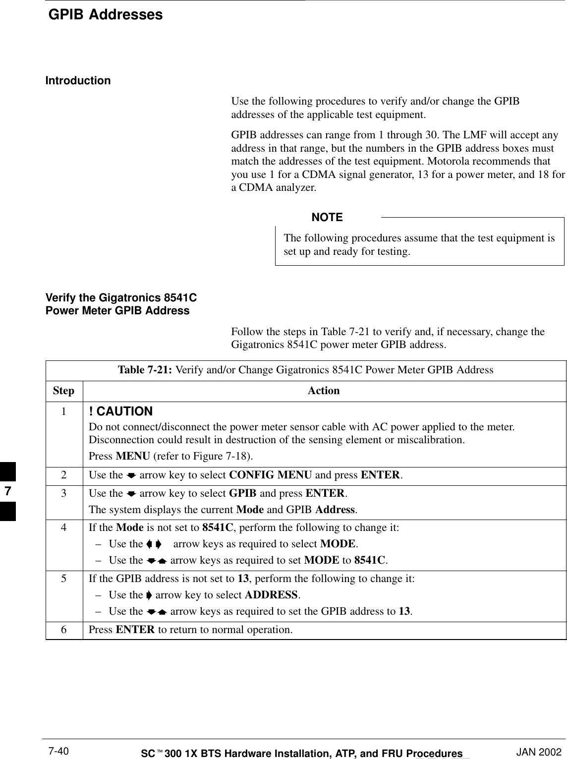 GPIB AddressesDRAFTSCt300 1X BTS Hardware Installation, ATP, and FRU Procedures JAN 20027-40IntroductionUse the following procedures to verify and/or change the GPIBaddresses of the applicable test equipment.GPIB addresses can range from 1 through 30. The LMF will accept anyaddress in that range, but the numbers in the GPIB address boxes mustmatch the addresses of the test equipment. Motorola recommends thatyou use 1 for a CDMA signal generator, 13 for a power meter, and 18 fora CDMA analyzer.The following procedures assume that the test equipment isset up and ready for testing.NOTEVerify the Gigatronics 8541CPower Meter GPIB AddressFollow the steps in Table 7-21 to verify and, if necessary, change theGigatronics 8541C power meter GPIB address.Table 7-21: Verify and/or Change Gigatronics 8541C Power Meter GPIB AddressStep Action1! CAUTIONDo not connect/disconnect the power meter sensor cable with AC power applied to the meter.Disconnection could result in destruction of the sensing element or miscalibration.Press MENU (refer to Figure 7-18).2Use the b arrow key to select CONFIG MENU and press ENTER.3Use the b arrow key to select GPIB and press ENTER.The system displays the current Mode and GPIB Address.4If the Mode is not set to 8541C, perform the following to change it:–Use the a &apos;  arrow keys as required to select MODE.–Use the by arrow keys as required to set MODE to 8541C.5If the GPIB address is not set to 13, perform the following to change it:–Use the &apos; arrow key to select ADDRESS.–Use the by arrow keys as required to set the GPIB address to 13.6 Press ENTER to return to normal operation.7