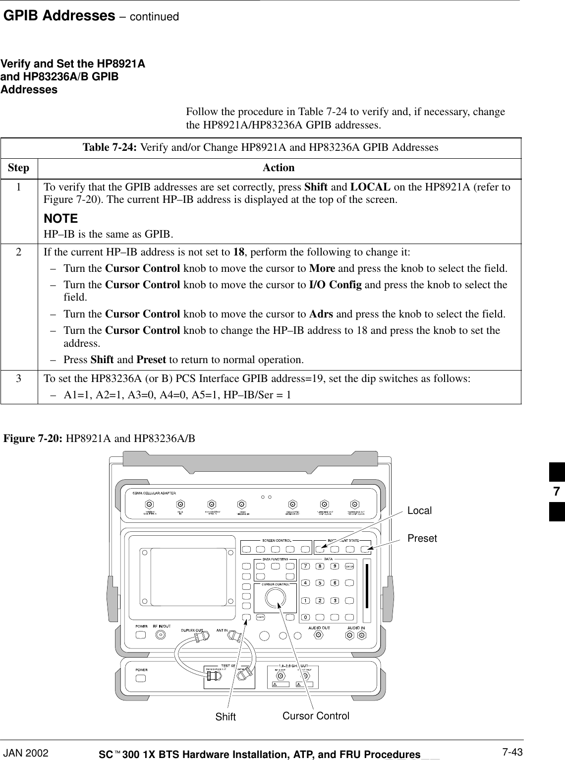 GPIB Addresses – continuedJAN 2002 7-43SCt300 1X BTS Hardware Installation, ATP, and FRU ProceduresDRAFTVerify and Set the HP8921Aand HP83236A/B GPIBAddressesFollow the procedure in Table 7-24 to verify and, if necessary, changethe HP8921A/HP83236A GPIB addresses.Table 7-24: Verify and/or Change HP8921A and HP83236A GPIB AddressesStep Action1To verify that the GPIB addresses are set correctly, press Shift and LOCAL on the HP8921A (refer toFigure 7-20). The current HP–IB address is displayed at the top of the screen.NOTEHP–IB is the same as GPIB.2If the current HP–IB address is not set to 18, perform the following to change it:–Turn the Cursor Control knob to move the cursor to More and press the knob to select the field.–Turn the Cursor Control knob to move the cursor to I/O Config and press the knob to select thefield.–Turn the Cursor Control knob to move the cursor to Adrs and press the knob to select the field.–Turn the Cursor Control knob to change the HP–IB address to 18 and press the knob to set theaddress.–Press Shift and Preset to return to normal operation.3To set the HP83236A (or B) PCS Interface GPIB address=19, set the dip switches as follows:–A1=1, A2=1, A3=0, A4=0, A5=1, HP–IB/Ser = 1PresetCursor ControlShiftLocalFigure 7-20: HP8921A and HP83236A/B7