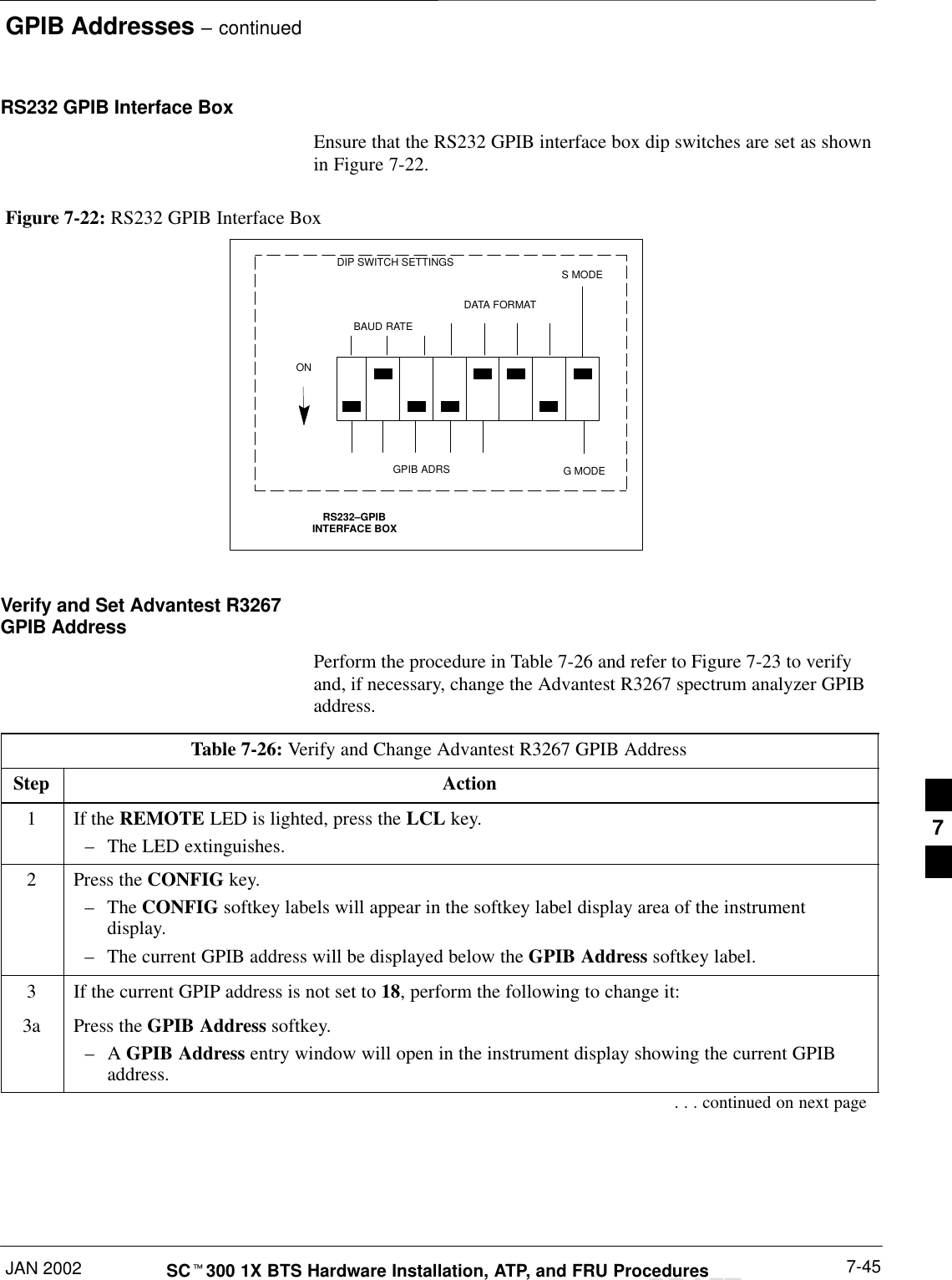 GPIB Addresses – continuedJAN 2002 7-45SCt300 1X BTS Hardware Installation, ATP, and FRU ProceduresDRAFTRS232 GPIB Interface BoxEnsure that the RS232 GPIB interface box dip switches are set as shownin Figure 7-22.RS232–GPIBINTERFACE BOXS MODEDATA FORMATBAUD RATEGPIB ADRSONDIP SWITCH SETTINGSG MODEFigure 7-22: RS232 GPIB Interface BoxVerify and Set Advantest R3267GPIB AddressPerform the procedure in Table 7-26 and refer to Figure 7-23 to verifyand, if necessary, change the Advantest R3267 spectrum analyzer GPIBaddress.Table 7-26: Verify and Change Advantest R3267 GPIB AddressStep Action1If the REMOTE LED is lighted, press the LCL key.–The LED extinguishes.2Press the CONFIG key.–The CONFIG softkey labels will appear in the softkey label display area of the instrumentdisplay.–The current GPIB address will be displayed below the GPIB Address softkey label.3If the current GPIP address is not set to 18, perform the following to change it:3a Press the GPIB Address softkey.–A GPIB Address entry window will open in the instrument display showing the current GPIBaddress.. . . continued on next page7