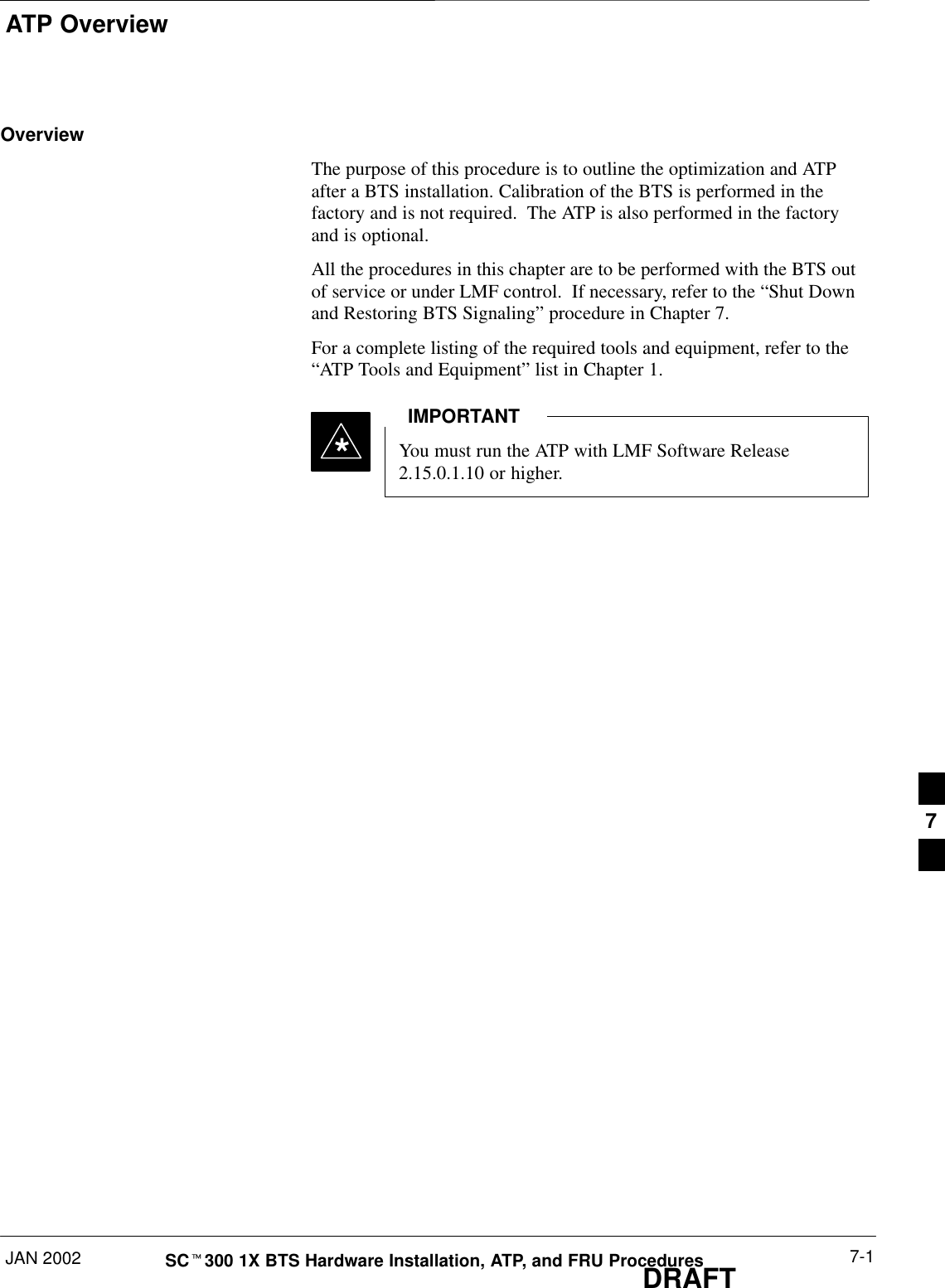 ATP OverviewJAN 2002 7-1SCt300 1X BTS Hardware Installation, ATP, and FRU ProceduresDRAFTOverviewThe purpose of this procedure is to outline the optimization and ATPafter a BTS installation. Calibration of the BTS is performed in thefactory and is not required.  The ATP is also performed in the factoryand is optional.All the procedures in this chapter are to be performed with the BTS outof service or under LMF control.  If necessary, refer to the “Shut Downand Restoring BTS Signaling” procedure in Chapter 7.For a complete listing of the required tools and equipment, refer to the“ATP Tools and Equipment” list in Chapter 1.You must run the ATP with LMF Software Release2.15.0.1.10 or higher.IMPORTANT*7