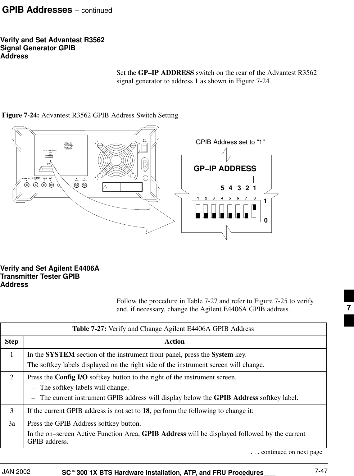 GPIB Addresses – continuedJAN 2002 7-47SCt300 1X BTS Hardware Installation, ATP, and FRU ProceduresDRAFTVerify and Set Advantest R3562Signal Generator GPIBAddressSet the GP–IP ADDRESS switch on the rear of the Advantest R3562signal generator to address 1 as shown in Figure 7-24.Figure 7-24: Advantest R3562 GPIB Address Switch Setting123 4567854321GP–IP ADDRESS10GPIB Address set to “1”Verify and Set Agilent E4406ATransmitter Tester GPIBAddressFollow the procedure in Table 7-27 and refer to Figure 7-25 to verifyand, if necessary, change the Agilent E4406A GPIB address.Table 7-27: Verify and Change Agilent E4406A GPIB AddressStep Action1In the SYSTEM section of the instrument front panel, press the System key.The softkey labels displayed on the right side of the instrument screen will change.2Press the Config I/O softkey button to the right of the instrument screen.–The softkey labels will change.–The current instrument GPIB address will display below the GPIB Address softkey label.3If the current GPIB address is not set to 18, perform the following to change it:3a Press the GPIB Address softkey button.In the on–screen Active Function Area, GPIB Address will be displayed followed by the currentGPIB address.. . . continued on next page7