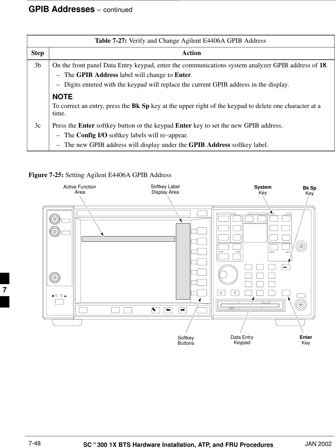 GPIB Addresses – continuedDRAFTSCt300 1X BTS Hardware Installation, ATP, and FRU Procedures JAN 20027-48Table 7-27: Verify and Change Agilent E4406A GPIB AddressStep Action3b On the front panel Data Entry keypad, enter the communications system analyzer GPIB address of 18.–The GPIB Address label will change to Enter.–Digits entered with the keypad will replace the current GPIB address in the display.NOTETo correct an entry, press the Bk Sp key at the upper right of the keypad to delete one character at atime.3c Press the Enter softkey button or the keypad Enter key to set the new GPIB address.–The Config I/O softkey labels will re–appear.–The new GPIB address will display under the GPIB Address softkey label. Figure 7-25: Setting Agilent E4406A GPIB AddressSystemKey Bk SpKeyEnterKeyData EntryKeypadSoftkeyButtonsSoftkey LabelDisplay AreaActive FunctionArea7