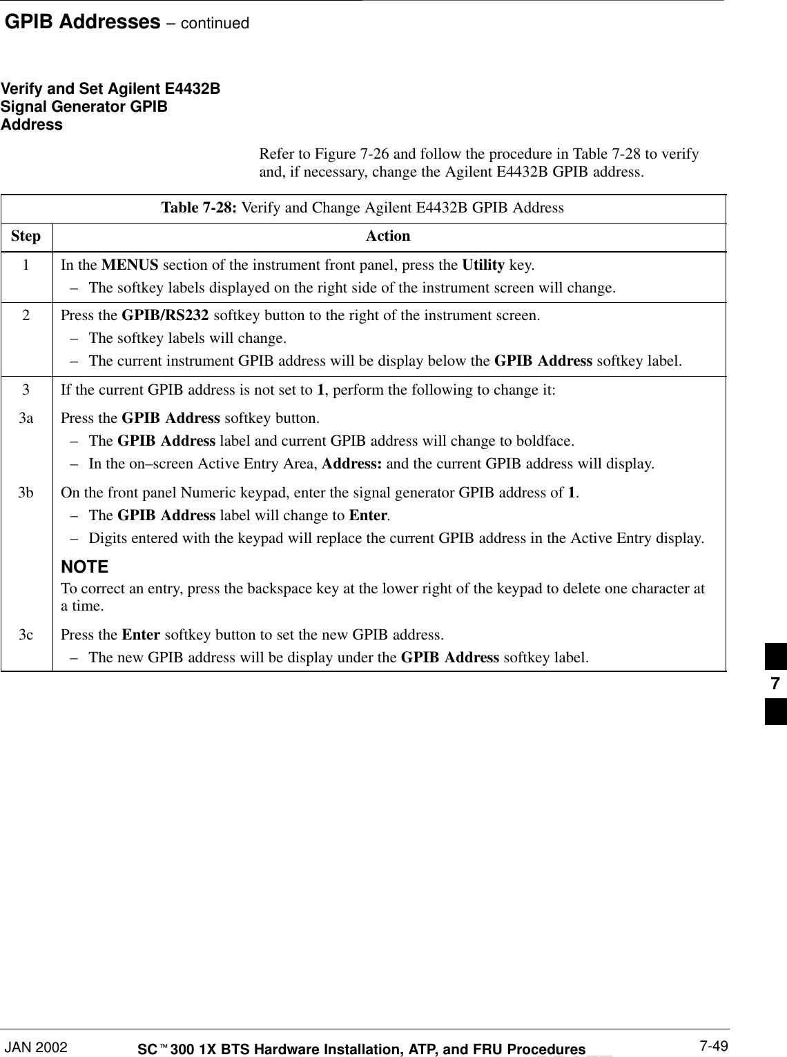 GPIB Addresses – continuedJAN 2002 7-49SCt300 1X BTS Hardware Installation, ATP, and FRU ProceduresDRAFTVerify and Set Agilent E4432BSignal Generator GPIBAddressRefer to Figure 7-26 and follow the procedure in Table 7-28 to verifyand, if necessary, change the Agilent E4432B GPIB address.Table 7-28: Verify and Change Agilent E4432B GPIB AddressStep Action1In the MENUS section of the instrument front panel, press the Utility key.–The softkey labels displayed on the right side of the instrument screen will change.2Press the GPIB/RS232 softkey button to the right of the instrument screen.–The softkey labels will change.–The current instrument GPIB address will be display below the GPIB Address softkey label.3If the current GPIB address is not set to 1, perform the following to change it:3a Press the GPIB Address softkey button.–The GPIB Address label and current GPIB address will change to boldface.–In the on–screen Active Entry Area, Address: and the current GPIB address will display.3b On the front panel Numeric keypad, enter the signal generator GPIB address of 1.–The GPIB Address label will change to Enter.–Digits entered with the keypad will replace the current GPIB address in the Active Entry display.NOTETo correct an entry, press the backspace key at the lower right of the keypad to delete one character ata time.3c Press the Enter softkey button to set the new GPIB address.–The new GPIB address will be display under the GPIB Address softkey label. 7