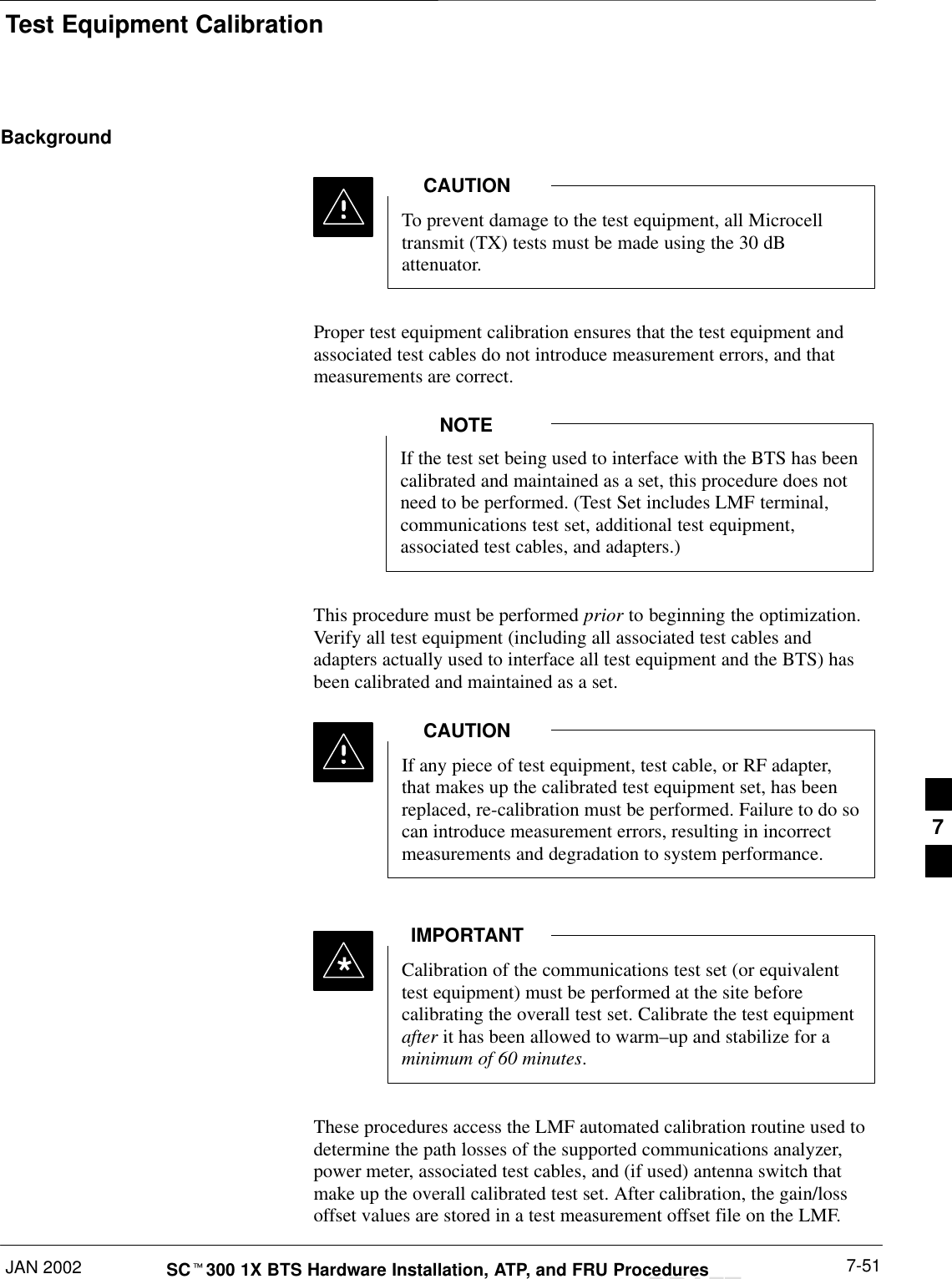 Test Equipment CalibrationJAN 2002 7-51SCt300 1X BTS Hardware Installation, ATP, and FRU ProceduresDRAFTBackgroundTo prevent damage to the test equipment, all Microcelltransmit (TX) tests must be made using the 30 dBattenuator.CAUTIONProper test equipment calibration ensures that the test equipment andassociated test cables do not introduce measurement errors, and thatmeasurements are correct.If the test set being used to interface with the BTS has beencalibrated and maintained as a set, this procedure does notneed to be performed. (Test Set includes LMF terminal,communications test set, additional test equipment,associated test cables, and adapters.)NOTEThis procedure must be performed prior to beginning the optimization.Verify all test equipment (including all associated test cables andadapters actually used to interface all test equipment and the BTS) hasbeen calibrated and maintained as a set.If any piece of test equipment, test cable, or RF adapter,that makes up the calibrated test equipment set, has beenreplaced, re-calibration must be performed. Failure to do socan introduce measurement errors, resulting in incorrectmeasurements and degradation to system performance.CAUTIONCalibration of the communications test set (or equivalenttest equipment) must be performed at the site beforecalibrating the overall test set. Calibrate the test equipmentafter it has been allowed to warm–up and stabilize for aminimum of 60 minutes.IMPORTANT*These procedures access the LMF automated calibration routine used todetermine the path losses of the supported communications analyzer,power meter, associated test cables, and (if used) antenna switch thatmake up the overall calibrated test set. After calibration, the gain/lossoffset values are stored in a test measurement offset file on the LMF.7