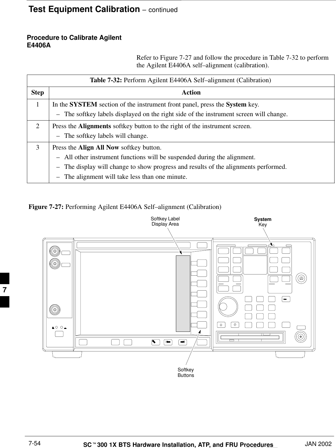 Test Equipment Calibration – continuedDRAFTSCt300 1X BTS Hardware Installation, ATP, and FRU Procedures JAN 20027-54Procedure to Calibrate AgilentE4406ARefer to Figure 7-27 and follow the procedure in Table 7-32 to performthe Agilent E4406A self–alignment (calibration).Table 7-32: Perform Agilent E4406A Self–alignment (Calibration)Step Action1In the SYSTEM section of the instrument front panel, press the System key.–The softkey labels displayed on the right side of the instrument screen will change.2Press the Alignments softkey button to the right of the instrument screen.–The softkey labels will change.3Press the Align All Now softkey button.–All other instrument functions will be suspended during the alignment.–The display will change to show progress and results of the alignments performed.–The alignment will take less than one minute. Figure 7-27: Performing Agilent E4406A Self–alignment (Calibration)SystemKeySoftkeyButtonsSoftkey LabelDisplay Area7