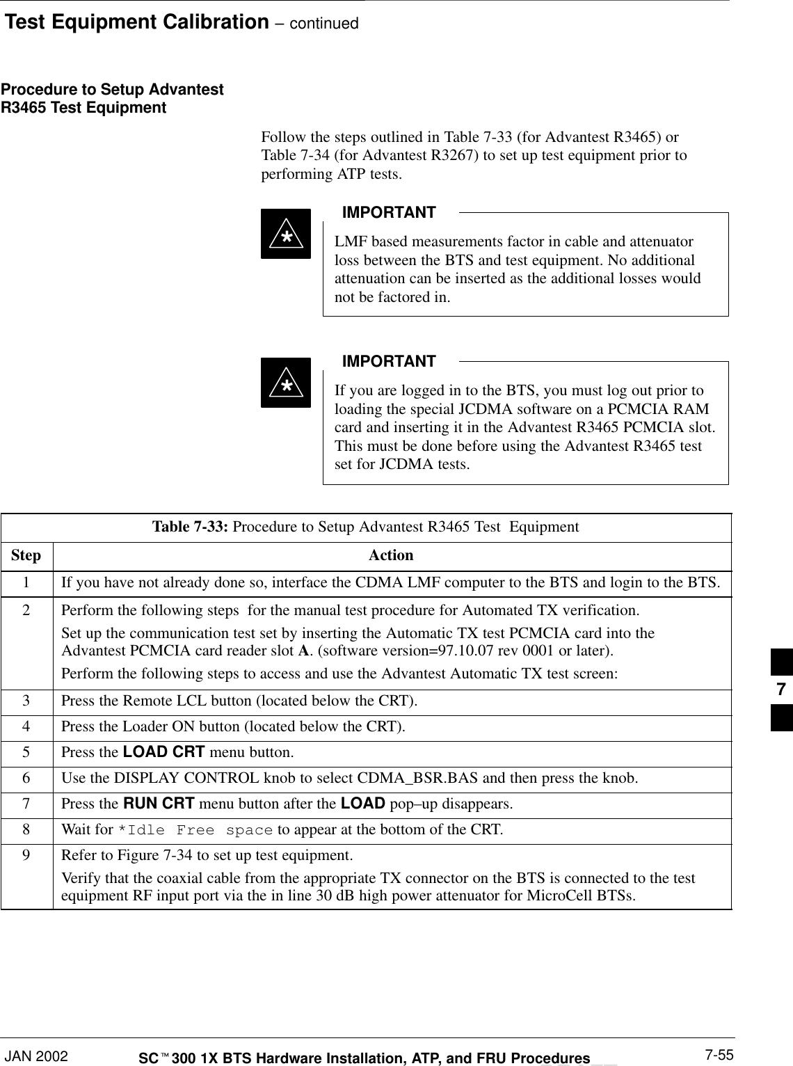 Test Equipment Calibration – continuedJAN 2002 7-55SCt300 1X BTS Hardware Installation, ATP, and FRU ProceduresDRAFTProcedure to Setup AdvantestR3465 Test EquipmentFollow the steps outlined in Table 7-33 (for Advantest R3465) orTable 7-34 (for Advantest R3267) to set up test equipment prior toperforming ATP tests.LMF based measurements factor in cable and attenuatorloss between the BTS and test equipment. No additionalattenuation can be inserted as the additional losses wouldnot be factored in.IMPORTANT*If you are logged in to the BTS, you must log out prior toloading the special JCDMA software on a PCMCIA RAMcard and inserting it in the Advantest R3465 PCMCIA slot.This must be done before using the Advantest R3465 testset for JCDMA tests.IMPORTANT*Table 7-33: Procedure to Setup Advantest R3465 Test  EquipmentStep Action1If you have not already done so, interface the CDMA LMF computer to the BTS and login to the BTS.2Perform the following steps  for the manual test procedure for Automated TX verification.Set up the communication test set by inserting the Automatic TX test PCMCIA card into theAdvantest PCMCIA card reader slot A. (software version=97.10.07 rev 0001 or later).Perform the following steps to access and use the Advantest Automatic TX test screen:3Press the Remote LCL button (located below the CRT).4Press the Loader ON button (located below the CRT).5Press the LOAD CRT menu button.6Use the DISPLAY CONTROL knob to select CDMA_BSR.BAS and then press the knob.7Press the RUN CRT menu button after the LOAD pop–up disappears.8Wait for *Idle Free space to appear at the bottom of the CRT.9Refer to Figure 7-34 to set up test equipment.Verify that the coaxial cable from the appropriate TX connector on the BTS is connected to the testequipment RF input port via the in line 30 dB high power attenuator for MicroCell BTSs.7