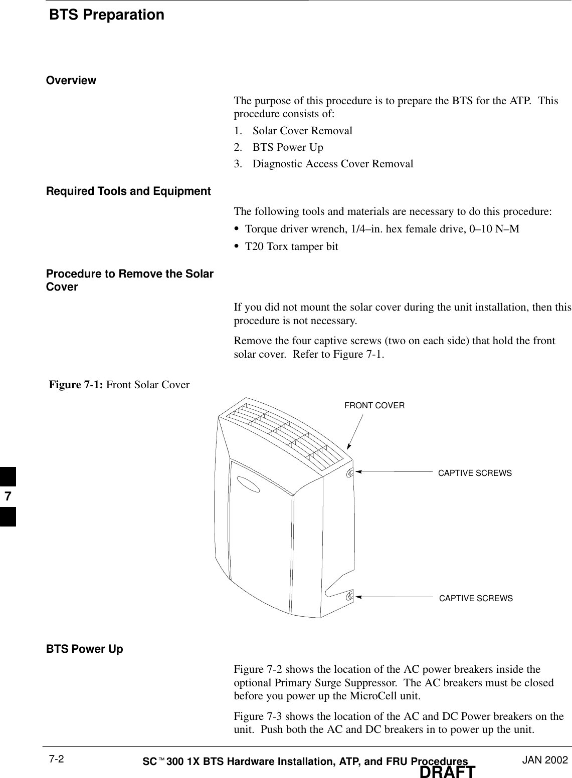 BTS PreparationDRAFTSCt300 1X BTS Hardware Installation, ATP, and FRU Procedures JAN 20027-2OverviewThe purpose of this procedure is to prepare the BTS for the ATP.  Thisprocedure consists of:1. Solar Cover Removal2. BTS Power Up3. Diagnostic Access Cover RemovalRequired Tools and EquipmentThe following tools and materials are necessary to do this procedure:STorque driver wrench, 1/4–in. hex female drive, 0–10 N–MST20 Torx tamper bitProcedure to Remove the SolarCoverIf you did not mount the solar cover during the unit installation, then thisprocedure is not necessary.Remove the four captive screws (two on each side) that hold the frontsolar cover.  Refer to Figure 7-1.Figure 7-1: Front Solar CoverFRONT COVERCAPTIVE SCREWSCAPTIVE SCREWSBTS Power UpFigure 7-2 shows the location of the AC power breakers inside theoptional Primary Surge Suppressor.  The AC breakers must be closedbefore you power up the MicroCell unit.Figure 7-3 shows the location of the AC and DC Power breakers on theunit.  Push both the AC and DC breakers in to power up the unit.7
