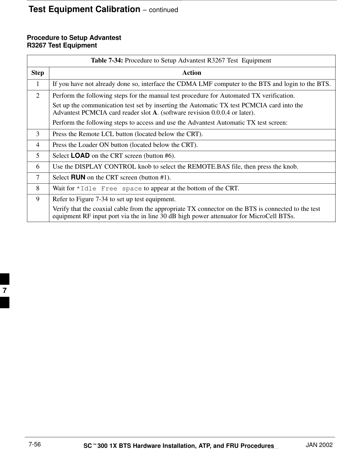 Test Equipment Calibration – continuedDRAFTSCt300 1X BTS Hardware Installation, ATP, and FRU Procedures JAN 20027-56Procedure to Setup AdvantestR3267 Test EquipmentTable 7-34: Procedure to Setup Advantest R3267 Test  EquipmentStep Action1If you have not already done so, interface the CDMA LMF computer to the BTS and login to the BTS.2Perform the following steps for the manual test procedure for Automated TX verification.Set up the communication test set by inserting the Automatic TX test PCMCIA card into theAdvantest PCMCIA card reader slot A. (software revision 0.0.0.4 or later).Perform the following steps to access and use the Advantest Automatic TX test screen:3Press the Remote LCL button (located below the CRT).4Press the Loader ON button (located below the CRT).5 Select LOAD on the CRT screen (button #6).6Use the DISPLAY CONTROL knob to select the REMOTE.BAS file, then press the knob.7 Select RUN on the CRT screen (button #1).8Wait for *Idle Free space to appear at the bottom of the CRT.9Refer to Figure 7-34 to set up test equipment.Verify that the coaxial cable from the appropriate TX connector on the BTS is connected to the testequipment RF input port via the in line 30 dB high power attenuator for MicroCell BTSs.7