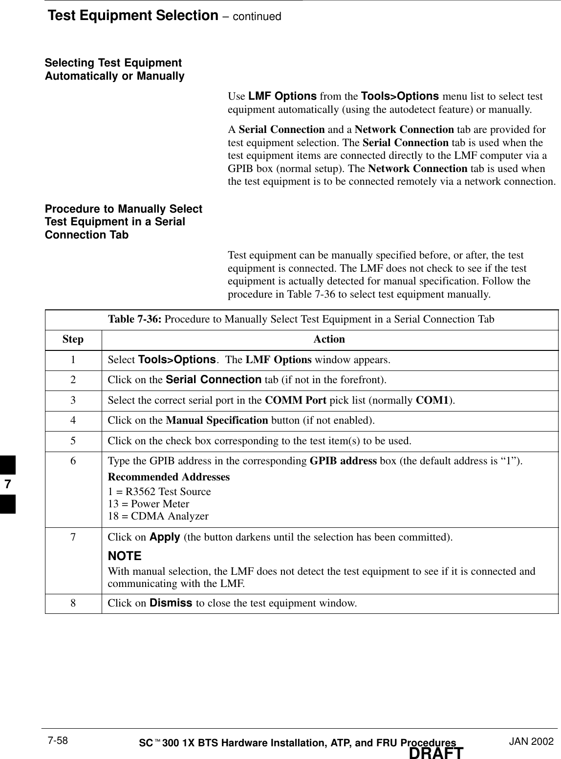 Test Equipment Selection – continuedDRAFTSCt300 1X BTS Hardware Installation, ATP, and FRU Procedures JAN 20027-58Selecting Test EquipmentAutomatically or ManuallyUse LMF Options from the Tools&gt;Options menu list to select testequipment automatically (using the autodetect feature) or manually.A Serial Connection and a Network Connection tab are provided fortest equipment selection. The Serial Connection tab is used when thetest equipment items are connected directly to the LMF computer via aGPIB box (normal setup). The Network Connection tab is used whenthe test equipment is to be connected remotely via a network connection.Procedure to Manually SelectTest Equipment in a SerialConnection TabTest equipment can be manually specified before, or after, the testequipment is connected. The LMF does not check to see if the testequipment is actually detected for manual specification. Follow theprocedure in Table 7-36 to select test equipment manually.Table 7-36: Procedure to Manually Select Test Equipment in a Serial Connection TabStep Action1 Select Tools&gt;Options.  The LMF Options window appears.2Click on the Serial Connection tab (if not in the forefront).3Select the correct serial port in the COMM Port pick list (normally COM1).4Click on the Manual Specification button (if not enabled).5Click on the check box corresponding to the test item(s) to be used.6Type the GPIB address in the corresponding GPIB address box (the default address is “1”).Recommended Addresses1 = R3562 Test Source13 = Power Meter18 = CDMA Analyzer7Click on Apply (the button darkens until the selection has been committed).NOTEWith manual selection, the LMF does not detect the test equipment to see if it is connected andcommunicating with the LMF.8Click on Dismiss to close the test equipment window.7