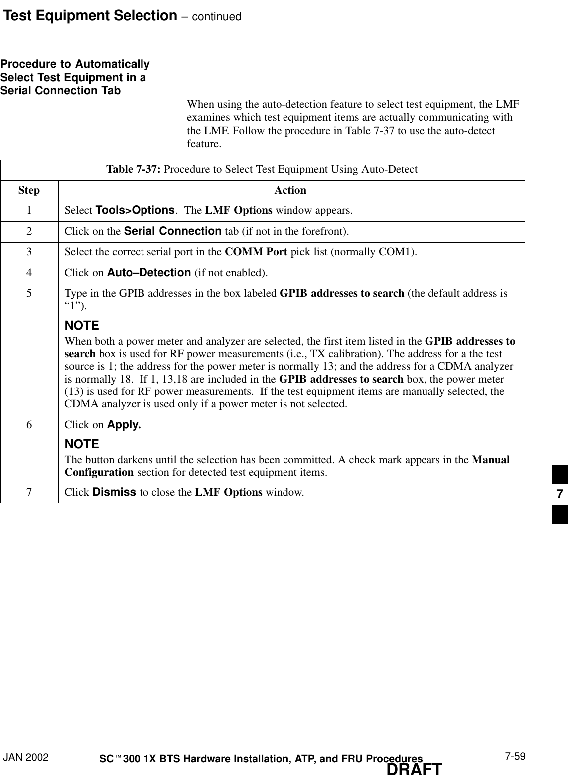 Test Equipment Selection – continuedJAN 2002 7-59SCt300 1X BTS Hardware Installation, ATP, and FRU ProceduresDRAFTProcedure to AutomaticallySelect Test Equipment in aSerial Connection Tab When using the auto-detection feature to select test equipment, the LMFexamines which test equipment items are actually communicating withthe LMF. Follow the procedure in Table 7-37 to use the auto-detectfeature.Table 7-37: Procedure to Select Test Equipment Using Auto-DetectStep Action1 Select Tools&gt;Options.  The LMF Options window appears.2Click on the Serial Connection tab (if not in the forefront).3Select the correct serial port in the COMM Port pick list (normally COM1).4Click on Auto–Detection (if not enabled).5Type in the GPIB addresses in the box labeled GPIB addresses to search (the default address is“1”).NOTEWhen both a power meter and analyzer are selected, the first item listed in the GPIB addresses tosearch box is used for RF power measurements (i.e., TX calibration). The address for a the testsource is 1; the address for the power meter is normally 13; and the address for a CDMA analyzeris normally 18.  If 1, 13,18 are included in the GPIB addresses to search box, the power meter(13) is used for RF power measurements.  If the test equipment items are manually selected, theCDMA analyzer is used only if a power meter is not selected.6Click on Apply.NOTEThe button darkens until the selection has been committed. A check mark appears in the ManualConfiguration section for detected test equipment items.7 Click Dismiss to close the LMF Options window. 7