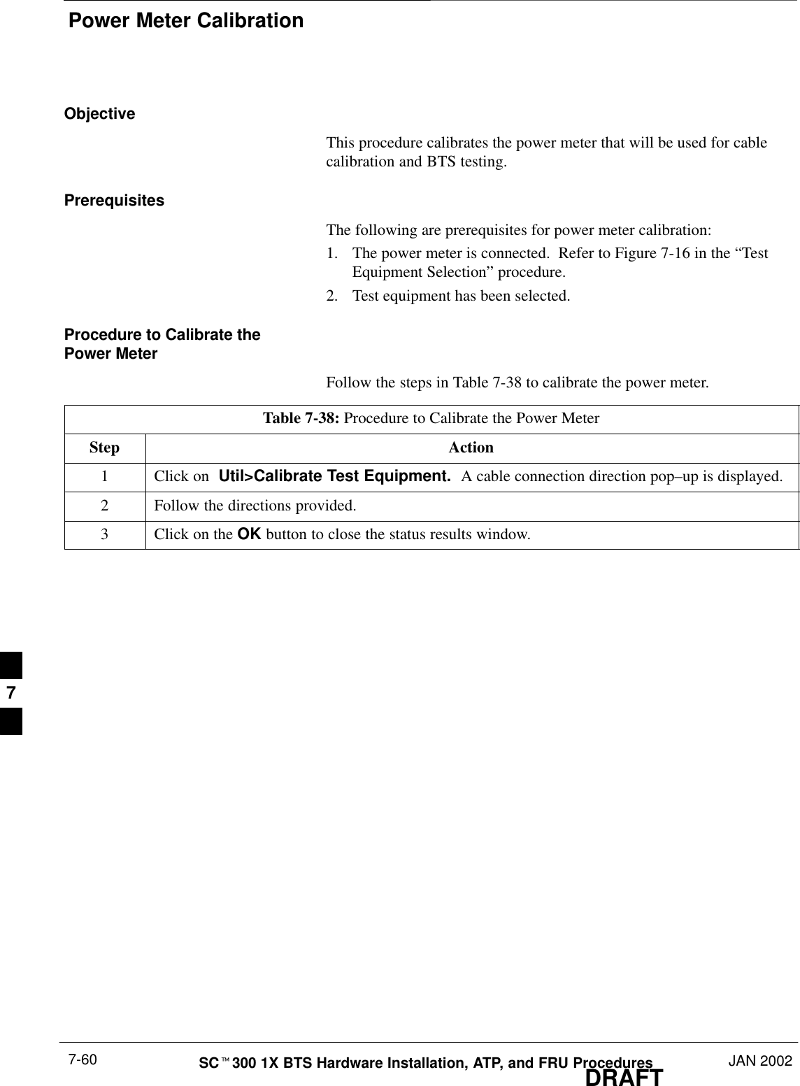 Power Meter CalibrationDRAFTSCt300 1X BTS Hardware Installation, ATP, and FRU Procedures JAN 20027-60ObjectiveThis procedure calibrates the power meter that will be used for cablecalibration and BTS testing.PrerequisitesThe following are prerequisites for power meter calibration:1. The power meter is connected.  Refer to Figure 7-16 in the “TestEquipment Selection” procedure.2. Test equipment has been selected.Procedure to Calibrate thePower MeterFollow the steps in Table 7-38 to calibrate the power meter.Table 7-38: Procedure to Calibrate the Power MeterStep Action1Click on  Util&gt;Calibrate Test Equipment.  A cable connection direction pop–up is displayed.2Follow the directions provided.3Click on the OK button to close the status results window.7
