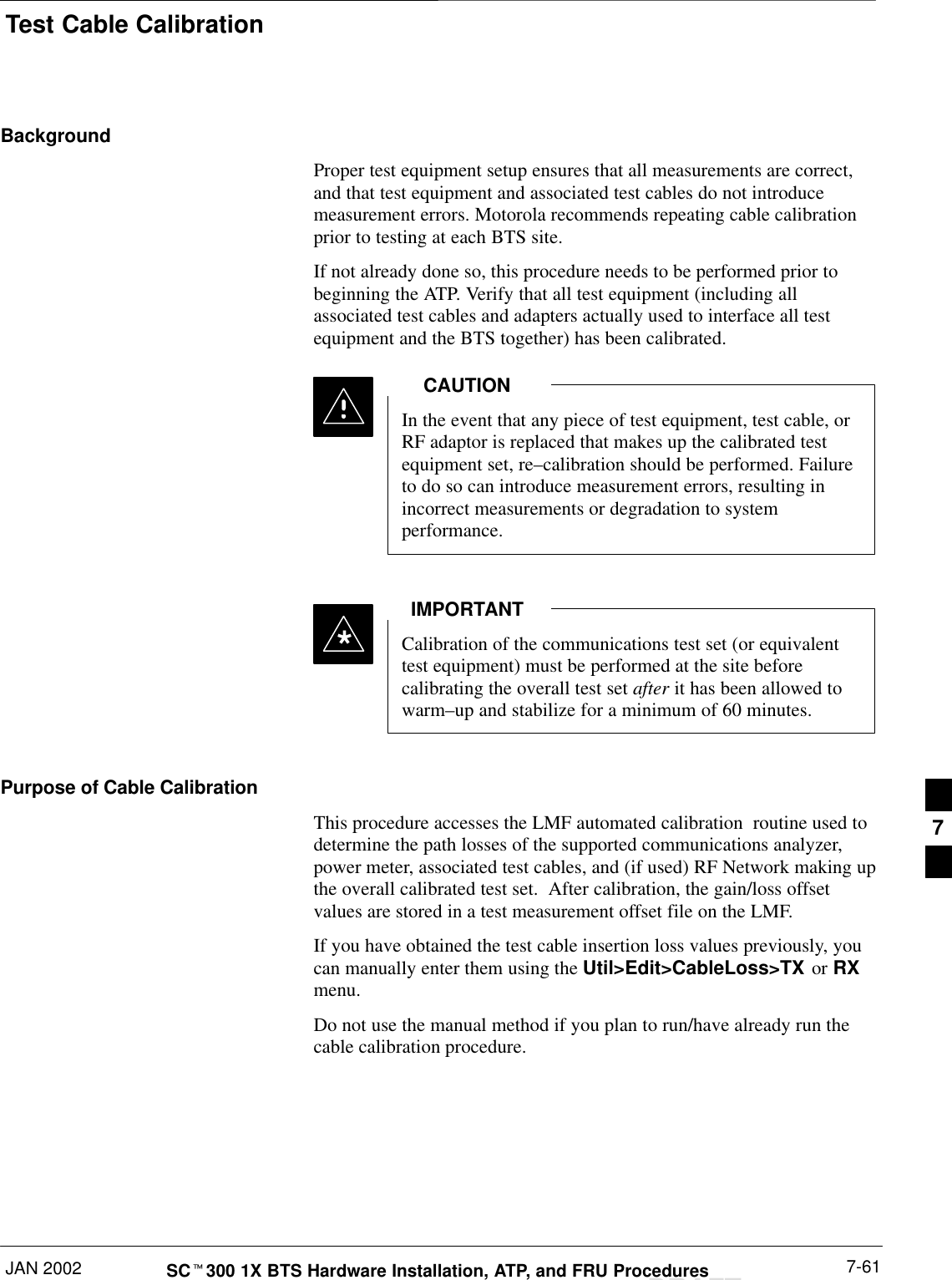 Test Cable CalibrationJAN 2002 7-61SCt300 1X BTS Hardware Installation, ATP, and FRU ProceduresDRAFTBackgroundProper test equipment setup ensures that all measurements are correct,and that test equipment and associated test cables do not introducemeasurement errors. Motorola recommends repeating cable calibrationprior to testing at each BTS site.If not already done so, this procedure needs to be performed prior tobeginning the ATP. Verify that all test equipment (including allassociated test cables and adapters actually used to interface all testequipment and the BTS together) has been calibrated.In the event that any piece of test equipment, test cable, orRF adaptor is replaced that makes up the calibrated testequipment set, re–calibration should be performed. Failureto do so can introduce measurement errors, resulting inincorrect measurements or degradation to systemperformance.CAUTIONCalibration of the communications test set (or equivalenttest equipment) must be performed at the site beforecalibrating the overall test set after it has been allowed towarm–up and stabilize for a minimum of 60 minutes.IMPORTANT*Purpose of Cable CalibrationThis procedure accesses the LMF automated calibration  routine used todetermine the path losses of the supported communications analyzer,power meter, associated test cables, and (if used) RF Network making upthe overall calibrated test set.  After calibration, the gain/loss offsetvalues are stored in a test measurement offset file on the LMF.If you have obtained the test cable insertion loss values previously, youcan manually enter them using the Util&gt;Edit&gt;CableLoss&gt;TX or RXmenu.Do not use the manual method if you plan to run/have already run the cable calibration procedure.7