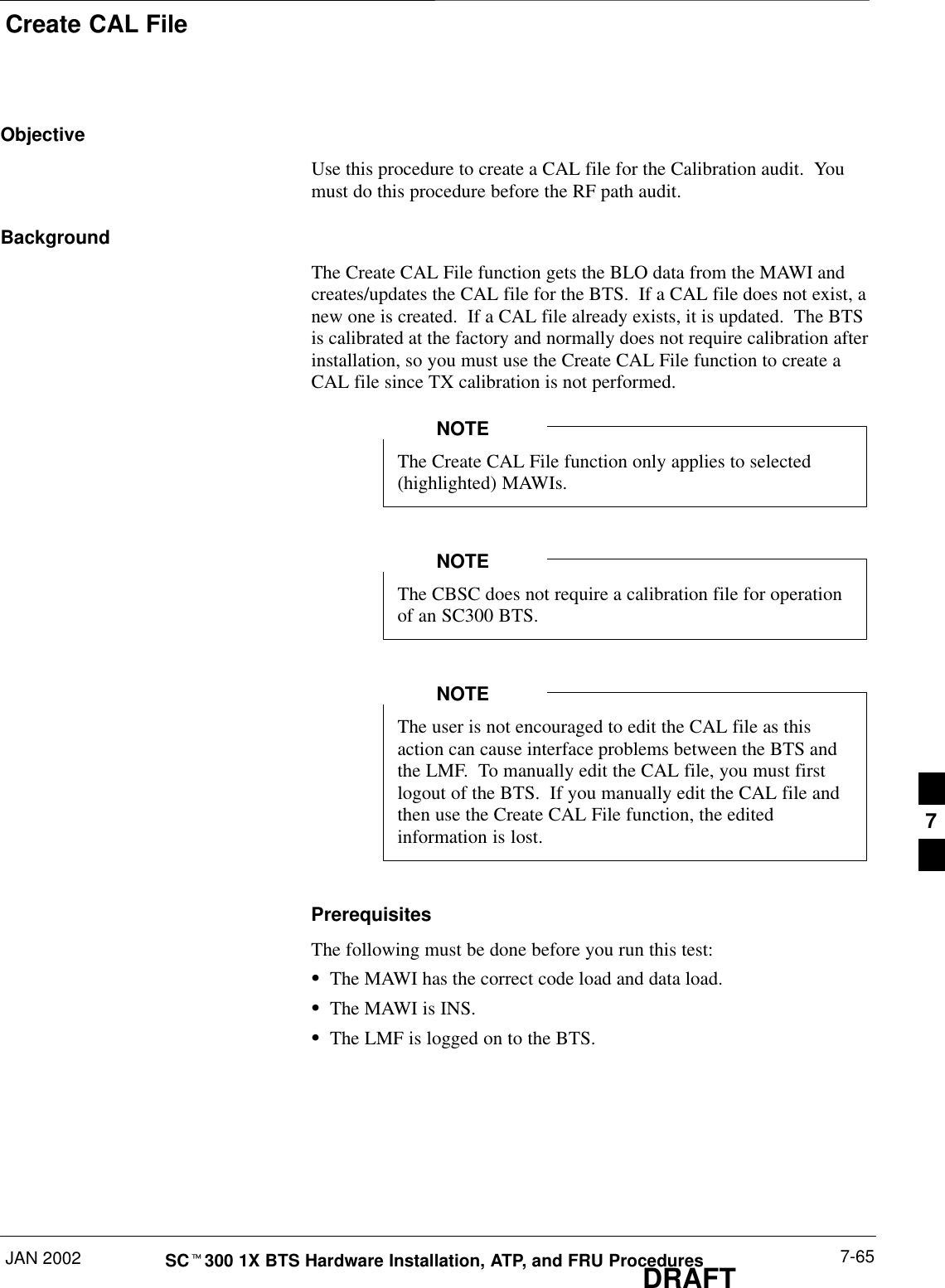 Create CAL FileJAN 2002 7-65SCt300 1X BTS Hardware Installation, ATP, and FRU ProceduresDRAFTObjectiveUse this procedure to create a CAL file for the Calibration audit.  Youmust do this procedure before the RF path audit.BackgroundThe Create CAL File function gets the BLO data from the MAWI andcreates/updates the CAL file for the BTS.  If a CAL file does not exist, anew one is created.  If a CAL file already exists, it is updated.  The BTSis calibrated at the factory and normally does not require calibration afterinstallation, so you must use the Create CAL File function to create aCAL file since TX calibration is not performed.The Create CAL File function only applies to selected(highlighted) MAWIs.NOTEThe CBSC does not require a calibration file for operationof an SC300 BTS.NOTEThe user is not encouraged to edit the CAL file as thisaction can cause interface problems between the BTS andthe LMF.  To manually edit the CAL file, you must firstlogout of the BTS.  If you manually edit the CAL file andthen use the Create CAL File function, the editedinformation is lost.NOTEPrerequisitesThe following must be done before you run this test:SThe MAWI has the correct code load and data load.SThe MAWI is INS.SThe LMF is logged on to the BTS.7