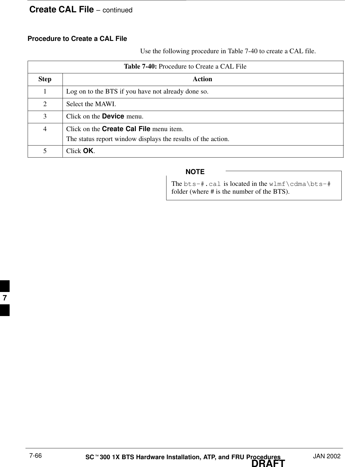 Create CAL File – continuedDRAFTSCt300 1X BTS Hardware Installation, ATP, and FRU Procedures JAN 20027-66Procedure to Create a CAL FileUse the following procedure in Table 7-40 to create a CAL file.Table 7-40: Procedure to Create a CAL FileStep Action1Log on to the BTS if you have not already done so.2Select the MAWI.3Click on the Device menu.4Click on the Create Cal File menu item.The status report window displays the results of the action.5 Click OK.The bts–#.cal is located in the wlmf\cdma\bts–#folder (where # is the number of the BTS).NOTE7