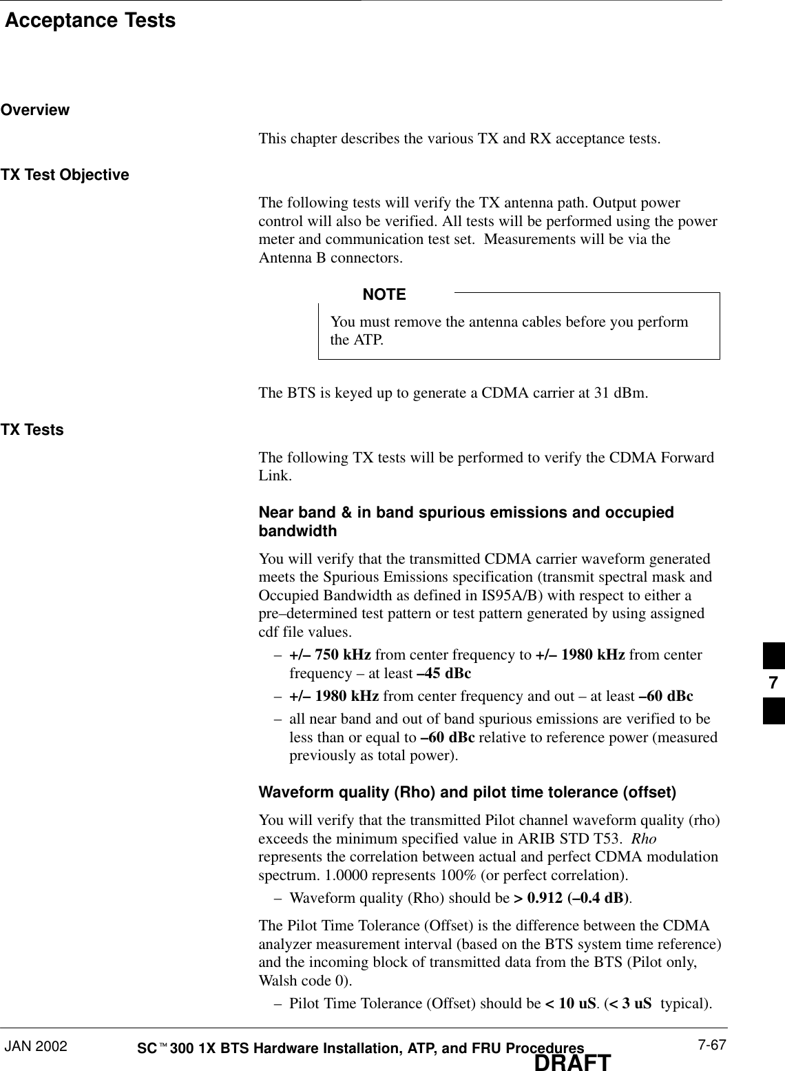 Acceptance TestsJAN 2002 7-67SCt300 1X BTS Hardware Installation, ATP, and FRU ProceduresDRAFTOverviewThis chapter describes the various TX and RX acceptance tests.TX Test ObjectiveThe following tests will verify the TX antenna path. Output powercontrol will also be verified. All tests will be performed using the powermeter and communication test set.  Measurements will be via theAntenna B connectors.You must remove the antenna cables before you performthe ATP.NOTEThe BTS is keyed up to generate a CDMA carrier at 31 dBm.TX TestsThe following TX tests will be performed to verify the CDMA ForwardLink.Near band &amp; in band spurious emissions and occupiedbandwidthYou will verify that the transmitted CDMA carrier waveform generatedmeets the Spurious Emissions specification (transmit spectral mask andOccupied Bandwidth as defined in IS95A/B) with respect to either apre–determined test pattern or test pattern generated by using assignedcdf file values.–+/– 750 kHz from center frequency to +/– 1980 kHz from centerfrequency – at least –45 dBc–+/– 1980 kHz from center frequency and out – at least –60 dBc–all near band and out of band spurious emissions are verified to beless than or equal to –60 dBc relative to reference power (measuredpreviously as total power).Waveform quality (Rho) and pilot time tolerance (offset) You will verify that the transmitted Pilot channel waveform quality (rho)exceeds the minimum specified value in ARIB STD T53.  Rhorepresents the correlation between actual and perfect CDMA modulationspectrum. 1.0000 represents 100% (or perfect correlation).–Waveform quality (Rho) should be &gt; 0.912 (–0.4 dB).The Pilot Time Tolerance (Offset) is the difference between the CDMAanalyzer measurement interval (based on the BTS system time reference)and the incoming block of transmitted data from the BTS (Pilot only,Walsh code 0).–Pilot Time Tolerance (Offset) should be &lt; 10 uS. (&lt; 3 uS  typical).7
