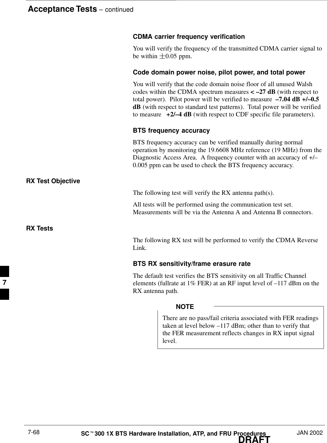 Acceptance Tests – continuedDRAFTSCt300 1X BTS Hardware Installation, ATP, and FRU Procedures JAN 20027-68CDMA carrier frequency verification You will verify the frequency of the transmitted CDMA carrier signal tobe within 0.05 ppm.Code domain power noise, pilot power, and total powerYou will verify that the code domain noise floor of all unused Walshcodes within the CDMA spectrum measures &lt; –27 dB (with respect tototal power).  Pilot power will be verified to measure  –7.04 dB +/–0.5dB (with respect to standard test patterns).  Total power will be verifiedto measure   +2/–4 dB (with respect to CDF specific file parameters).BTS frequency accuracyBTS frequency accuracy can be verified manually during normaloperation by monitoring the 19.6608 MHz reference (19 MHz) from theDiagnostic Access Area.  A frequency counter with an accuracy of +/–0.005 ppm can be used to check the BTS frequency accuracy.RX Test ObjectiveThe following test will verify the RX antenna path(s).All tests will be performed using the communication test set.Measurements will be via the Antenna A and Antenna B connectors.RX TestsThe following RX test will be performed to verify the CDMA ReverseLink.BTS RX sensitivity/frame erasure rateThe default test verifies the BTS sensitivity on all Traffic Channelelements (fullrate at 1% FER) at an RF input level of –117 dBm on theRX antenna path.There are no pass/fail criteria associated with FER readingstaken at level below –117 dBm; other than to verify thatthe FER measurement reflects changes in RX input signallevel.NOTE7