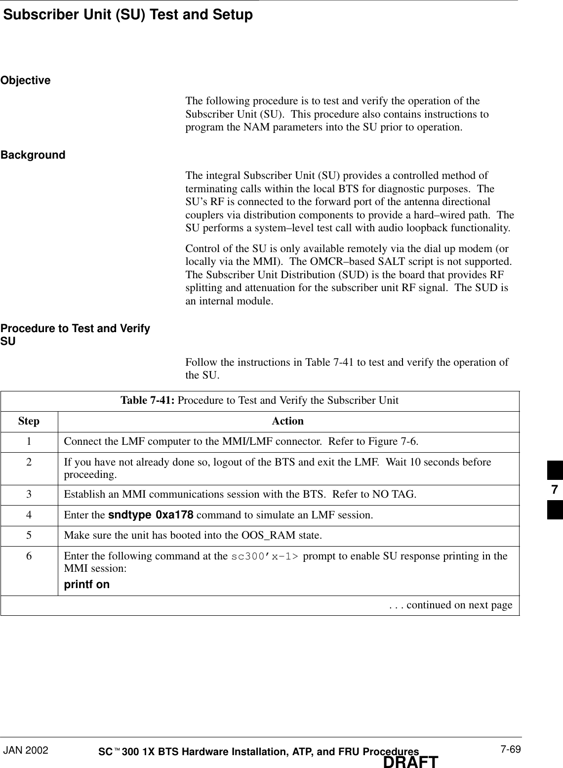 Subscriber Unit (SU) Test and SetupJAN 2002 7-69SCt300 1X BTS Hardware Installation, ATP, and FRU ProceduresDRAFTObjectiveThe following procedure is to test and verify the operation of theSubscriber Unit (SU).  This procedure also contains instructions toprogram the NAM parameters into the SU prior to operation.BackgroundThe integral Subscriber Unit (SU) provides a controlled method ofterminating calls within the local BTS for diagnostic purposes.  TheSU’s RF is connected to the forward port of the antenna directionalcouplers via distribution components to provide a hard–wired path.  TheSU performs a system–level test call with audio loopback functionality.Control of the SU is only available remotely via the dial up modem (orlocally via the MMI).  The OMCR–based SALT script is not supported.The Subscriber Unit Distribution (SUD) is the board that provides RFsplitting and attenuation for the subscriber unit RF signal.  The SUD isan internal module.Procedure to Test and VerifySUFollow the instructions in Table 7-41 to test and verify the operation ofthe SU.Table 7-41: Procedure to Test and Verify the Subscriber UnitStep Action1Connect the LMF computer to the MMI/LMF connector.  Refer to Figure 7-6.2If you have not already done so, logout of the BTS and exit the LMF.  Wait 10 seconds beforeproceeding.3Establish an MMI communications session with the BTS.  Refer to NO TAG.4Enter the sndtype 0xa178 command to simulate an LMF session.5Make sure the unit has booted into the OOS_RAM state.6Enter the following command at the sc300’x–1&gt; prompt to enable SU response printing in theMMI session:printf on . . . continued on next page7