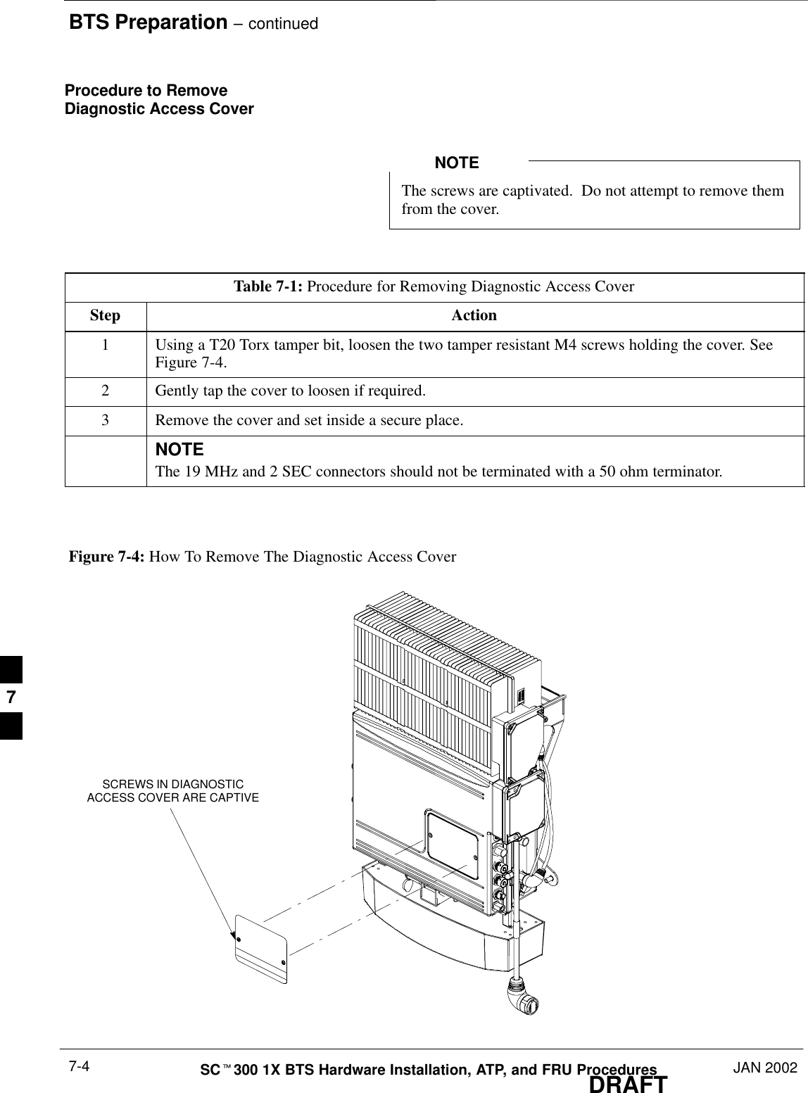 BTS Preparation – continuedDRAFTSCt300 1X BTS Hardware Installation, ATP, and FRU Procedures JAN 20027-4Procedure to RemoveDiagnostic Access CoverThe screws are captivated.  Do not attempt to remove themfrom the cover.NOTETable 7-1: Procedure for Removing Diagnostic Access CoverStep Action1Using a T20 Torx tamper bit, loosen the two tamper resistant M4 screws holding the cover. SeeFigure 7-4.2Gently tap the cover to loosen if required.3Remove the cover and set inside a secure place.NOTEThe 19 MHz and 2 SEC connectors should not be terminated with a 50 ohm terminator.Figure 7-4: How To Remove The Diagnostic Access CoverSCREWS IN DIAGNOSTICACCESS COVER ARE CAPTIVE7