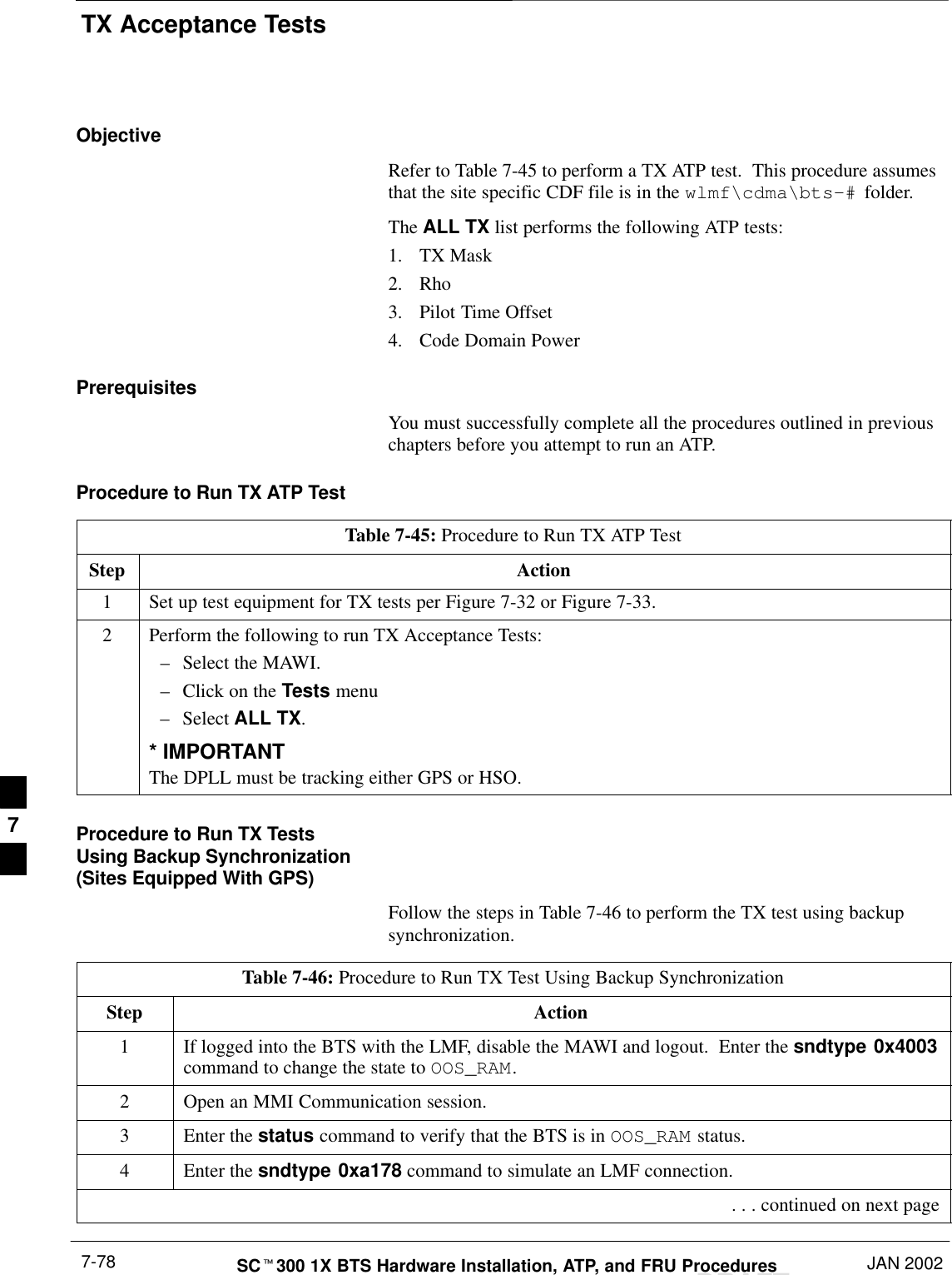 TX Acceptance TestsDRAFTSCt300 1X BTS Hardware Installation, ATP, and FRU Procedures JAN 20027-78ObjectiveRefer to Table 7-45 to perform a TX ATP test.  This procedure assumesthat the site specific CDF file is in the wlmf\cdma\bts–# folder.The ALL TX list performs the following ATP tests:1. TX Mask2. Rho3. Pilot Time Offset4. Code Domain PowerPrerequisitesYou must successfully complete all the procedures outlined in previouschapters before you attempt to run an ATP.Procedure to Run TX ATP TestTable 7-45: Procedure to Run TX ATP TestStep Action1Set up test equipment for TX tests per Figure 7-32 or Figure 7-33.2Perform the following to run TX Acceptance Tests:–Select the MAWI.–Click on the Tests menu–Select ALL TX.* IMPORTANTThe DPLL must be tracking either GPS or HSO.Procedure to Run TX TestsUsing Backup Synchronization(Sites Equipped With GPS)Follow the steps in Table 7-46 to perform the TX test using backupsynchronization.Table 7-46: Procedure to Run TX Test Using Backup SynchronizationStep Action1If logged into the BTS with the LMF, disable the MAWI and logout.  Enter the sndtype 0x4003command to change the state to OOS_RAM.2Open an MMI Communication session.3Enter the status command to verify that the BTS is in OOS_RAM status.4Enter the sndtype 0xa178 command to simulate an LMF connection. . . . continued on next page7