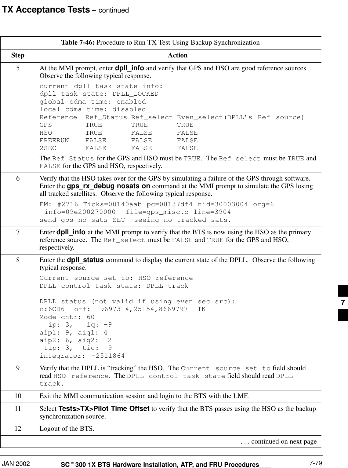 TX Acceptance Tests – continuedJAN 2002 7-79SCt300 1X BTS Hardware Installation, ATP, and FRU ProceduresDRAFTTable 7-46: Procedure to Run TX Test Using Backup SynchronizationStep Action5At the MMI prompt, enter dpll_info and verify that GPS and HSO are good reference sources.Observe the following typical response.current dpll task state info: dpll task state: DPLL_LOCKED global cdma time: enabled local cdma time: disabled Reference Ref_Status Ref_select Even_select(DPLL’s Ref source)GPS TRUE TRUE TRUE HSO TRUE FALSE FALSE FREERUN FALSE FALSE FALSE 2SEC FALSE FALSE FALSEThe Ref_Status for the GPS and HSO must be TRUE.  The Ref_select must be TRUE andFALSE for the GPS and HSO, respectively.6Verify that the HSO takes over for the GPS by simulating a failure of the GPS through software.Enter the gps_rx_debug nosats on command at the MMI prompt to simulate the GPS losingall tracked satellites.  Observe the following typical response.FM: #2716 Ticks=00140aab pc=08137df4 nid=30003004 org=6  info=09e200270000  file=gps_misc.c line=3904 send gps no sats SET –seeing no tracked sats.7 Enter dpll_info at the MMI prompt to verify that the BTS is now using the HSO as the primaryreference source.  The Ref_select must be FALSE and TRUE for the GPS and HSO,respectively.8Enter the dpll_status command to display the current state of the DPLL.  Observe the followingtypical response.Current source set to: HSO reference DPLL control task state: DPLL track DPLL status (not valid if using even sec src): c:6CD6  off: –9697314,25154,8669797  TK Mode cntr: 60   ip: 3,   iq: –9 aip1: 9, aiq1: 4 aip2: 6, aiq2: –2  tip: 3,  tiq: –9 integrator:  –25118649Verify that the DPLL is “tracking” the HSO.  The Current source set to field shouldread HSO reference.  The DPLL control task state field should read DPLLtrack.10 Exit the MMI communication session and login to the BTS with the LMF.11 Select Tests&gt;TX&gt;Pilot Time Offset to verify that the BTS passes using the HSO as the backupsynchronization source.12 Logout of the BTS. . . . continued on next page7