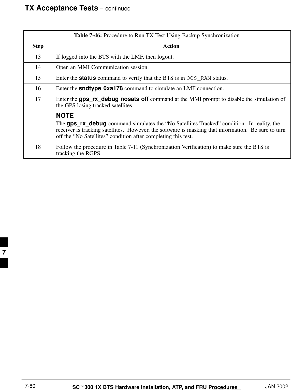 TX Acceptance Tests – continuedDRAFTSCt300 1X BTS Hardware Installation, ATP, and FRU Procedures JAN 20027-80Table 7-46: Procedure to Run TX Test Using Backup SynchronizationStep Action13 If logged into the BTS with the LMF, then logout.14 Open an MMI Communication session.15 Enter the status command to verify that the BTS is in OOS_RAM status.16 Enter the sndtype 0xa178 command to simulate an LMF connection.17 Enter the gps_rx_debug nosats off command at the MMI prompt to disable the simulation ofthe GPS losing tracked satellites.NOTENOTEThe gps_rx_debug command simulates the “No Satellites Tracked” condition.  In reality, thereceiver is tracking satellites.  However, the software is masking that information.  Be sure to turnoff the “No Satellites” condition after completing this test.18 Follow the procedure in Table 7-11 (Synchronization Verification) to make sure the BTS istracking the RGPS.7