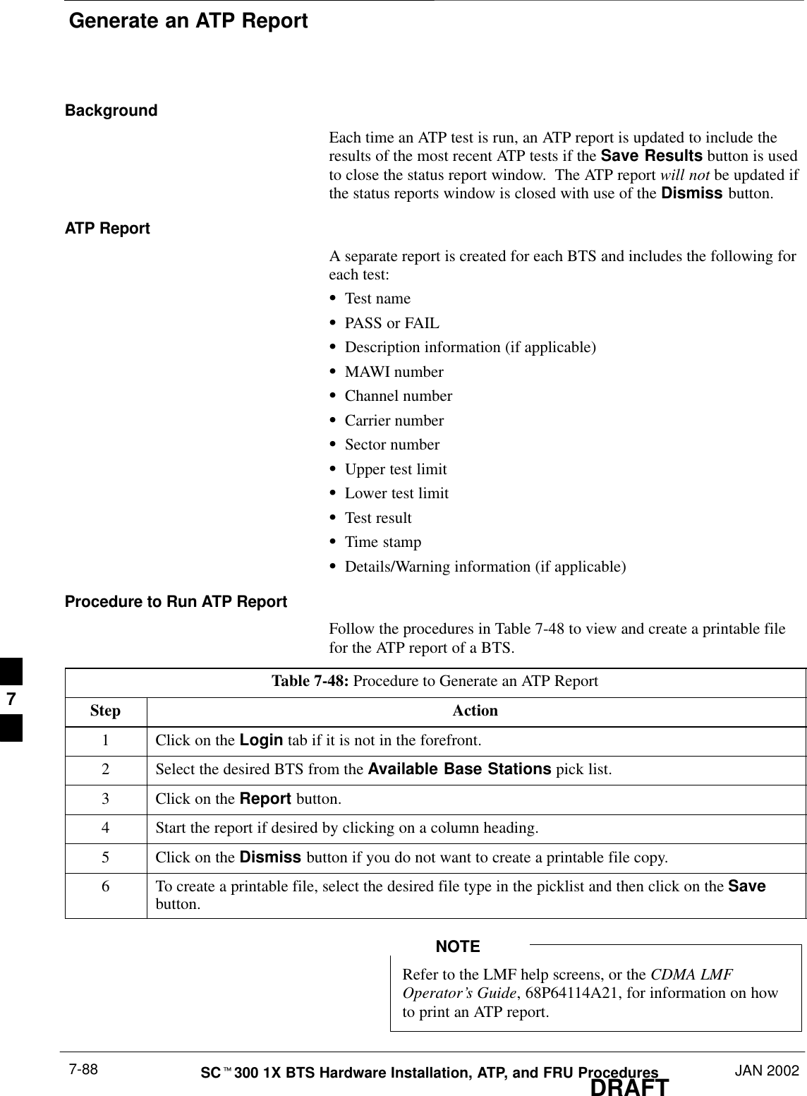 Generate an ATP ReportDRAFTSCt300 1X BTS Hardware Installation, ATP, and FRU Procedures JAN 20027-88BackgroundEach time an ATP test is run, an ATP report is updated to include theresults of the most recent ATP tests if the Save Results button is usedto close the status report window.  The ATP report will not be updated ifthe status reports window is closed with use of the Dismiss button.ATP ReportA separate report is created for each BTS and includes the following foreach test:STest nameSPASS or FAILSDescription information (if applicable)SMAWI numberSChannel numberSCarrier numberSSector numberSUpper test limitSLower test limitSTest resultSTime stampSDetails/Warning information (if applicable)Procedure to Run ATP ReportFollow the procedures in Table 7-48 to view and create a printable filefor the ATP report of a BTS.Table 7-48: Procedure to Generate an ATP ReportStep Action1Click on the Login tab if it is not in the forefront.2Select the desired BTS from the Available Base Stations pick list.3Click on the Report button.4Start the report if desired by clicking on a column heading.5Click on the Dismiss button if you do not want to create a printable file copy.6To create a printable file, select the desired file type in the picklist and then click on the Savebutton.Refer to the LMF help screens, or the CDMA LMFOperator’s Guide, 68P64114A21, for information on howto print an ATP report.NOTE7