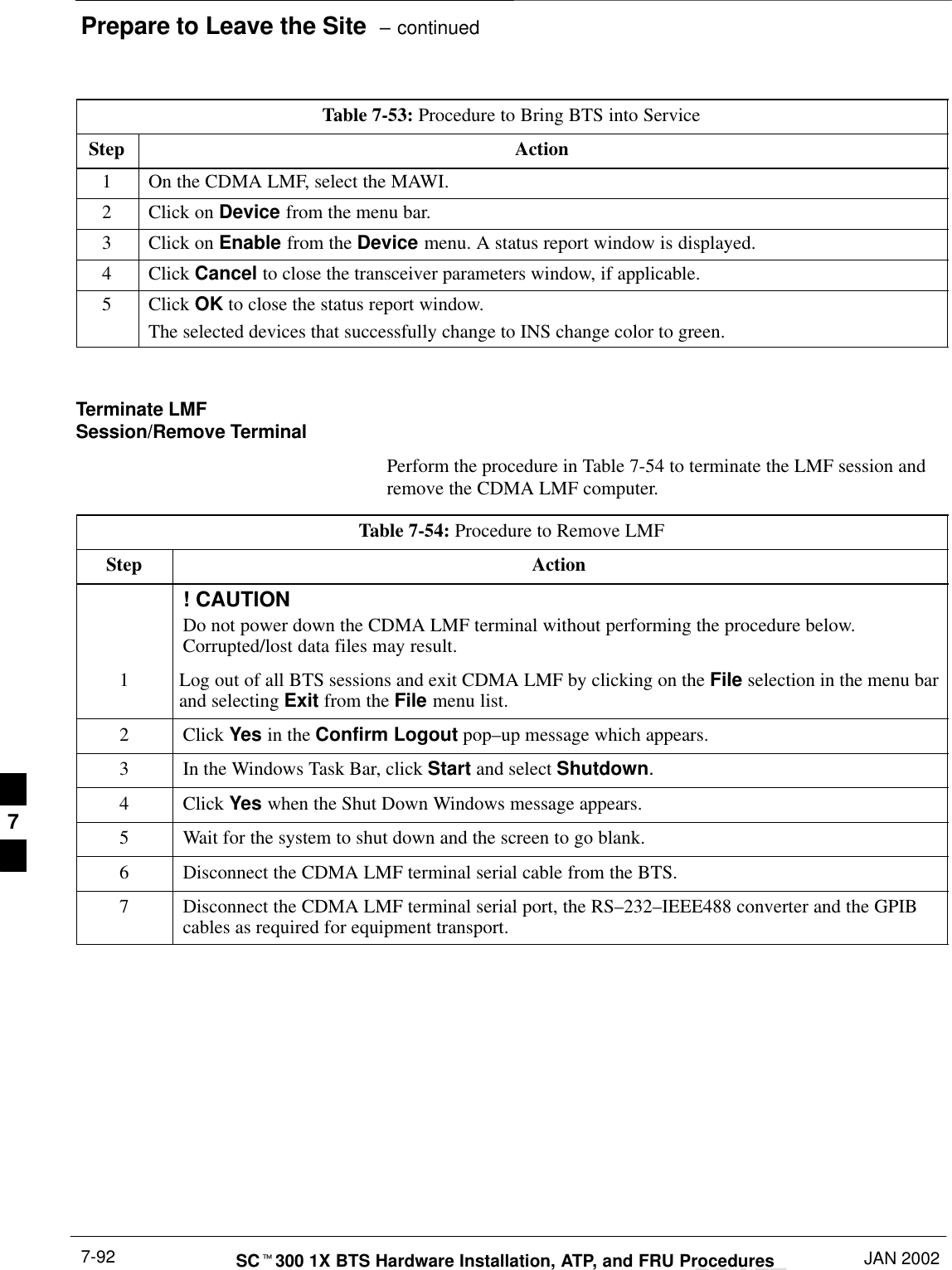 Prepare to Leave the Site  – continuedDRAFTSCt300 1X BTS Hardware Installation, ATP, and FRU Procedures JAN 20027-92Table 7-53: Procedure to Bring BTS into ServiceStep Action1On the CDMA LMF, select the MAWI.2Click on Device from the menu bar.3Click on Enable from the Device menu. A status report window is displayed.4 Click Cancel to close the transceiver parameters window, if applicable.5 Click OK to close the status report window.The selected devices that successfully change to INS change color to green. Terminate LMFSession/Remove TerminalPerform the procedure in Table 7-54 to terminate the LMF session andremove the CDMA LMF computer.Table 7-54: Procedure to Remove LMFStep Action! CAUTIONDo not power down the CDMA LMF terminal without performing the procedure below.Corrupted/lost data files may result.1Log out of all BTS sessions and exit CDMA LMF by clicking on the File selection in the menu barand selecting Exit from the File menu list.2 Click Yes in the Confirm Logout pop–up message which appears.3In the Windows Task Bar, click Start and select Shutdown.4 Click Yes when the Shut Down Windows message appears.5Wait for the system to shut down and the screen to go blank.6Disconnect the CDMA LMF terminal serial cable from the BTS.7Disconnect the CDMA LMF terminal serial port, the RS–232–IEEE488 converter and the GPIBcables as required for equipment transport. 7