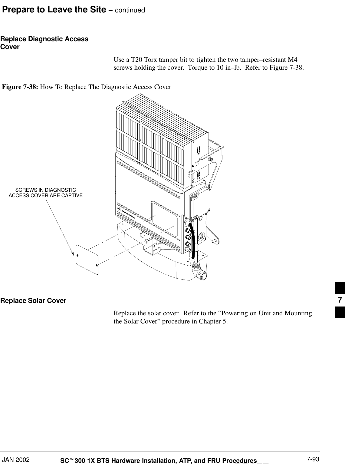 Prepare to Leave the Site – continuedJAN 2002 7-93SCt300 1X BTS Hardware Installation, ATP, and FRU ProceduresDRAFTReplace Diagnostic AccessCoverUse a T20 Torx tamper bit to tighten the two tamper–resistant M4screws holding the cover.  Torque to 10 in–lb.  Refer to Figure 7-38.Figure 7-38: How To Replace The Diagnostic Access CoverSCREWS IN DIAGNOSTICACCESS COVER ARE CAPTIVEReplace Solar CoverReplace the solar cover.  Refer to the “Powering on Unit and Mountingthe Solar Cover” procedure in Chapter 5.7