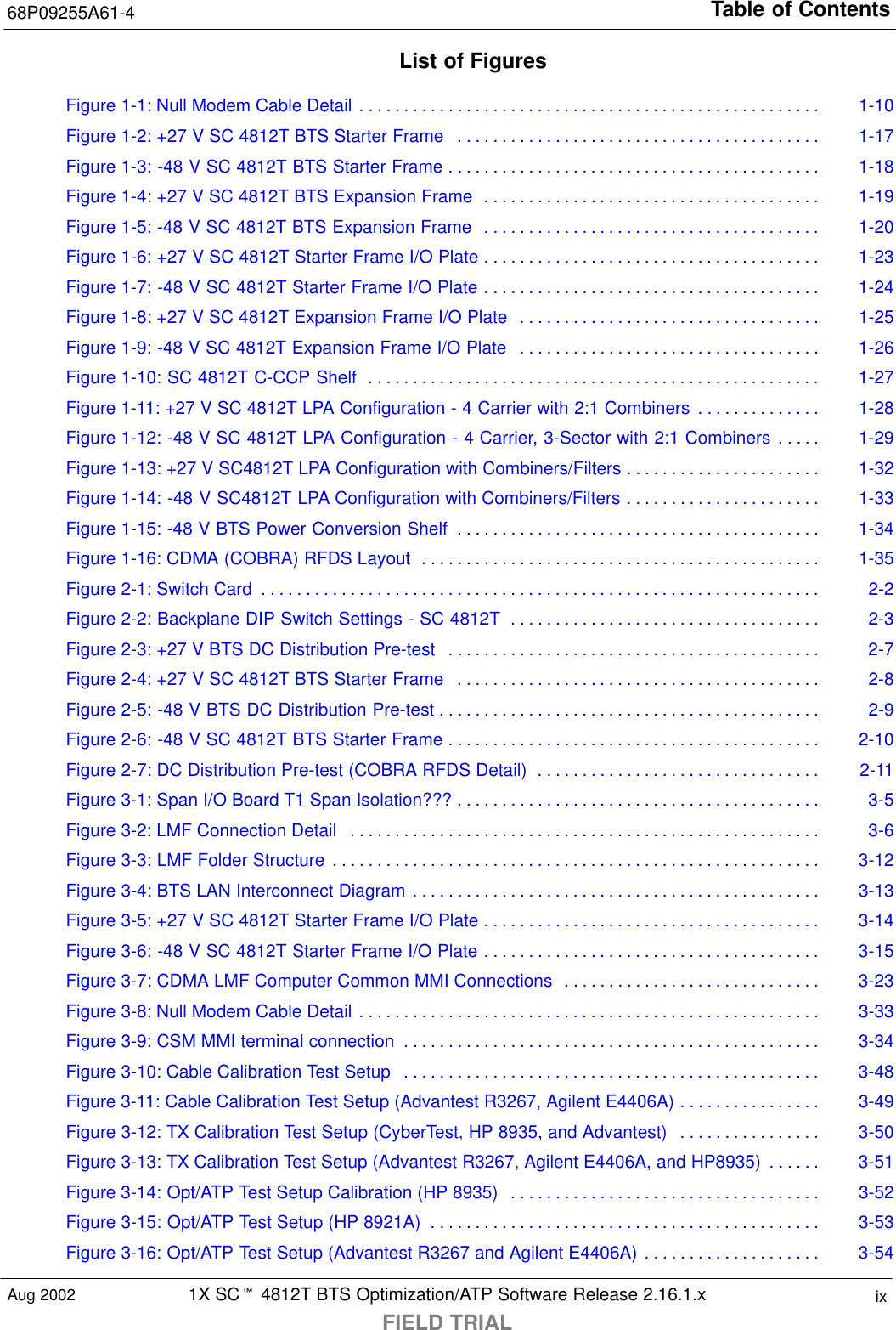 Table of Contents68P09255A61-41X SCt 4812T BTS Optimization/ATP Software Release 2.16.1.xFIELD TRIALixAug 2002List of FiguresFigure 1-1: Null Modem Cable Detail 1-10. . . . . . . . . . . . . . . . . . . . . . . . . . . . . . . . . . . . . . . . . . . . . . . . . . . . Figure 1-2: +27 V SC 4812T BTS Starter Frame 1-17. . . . . . . . . . . . . . . . . . . . . . . . . . . . . . . . . . . . . . . . . Figure 1-3: -48 V SC 4812T BTS Starter Frame 1-18. . . . . . . . . . . . . . . . . . . . . . . . . . . . . . . . . . . . . . . . . . Figure 1-4: +27 V SC 4812T BTS Expansion Frame 1-19. . . . . . . . . . . . . . . . . . . . . . . . . . . . . . . . . . . . . . Figure 1-5: -48 V SC 4812T BTS Expansion Frame 1-20. . . . . . . . . . . . . . . . . . . . . . . . . . . . . . . . . . . . . . Figure 1-6: +27 V SC 4812T Starter Frame I/O Plate 1-23. . . . . . . . . . . . . . . . . . . . . . . . . . . . . . . . . . . . . . Figure 1-7: -48 V SC 4812T Starter Frame I/O Plate 1-24. . . . . . . . . . . . . . . . . . . . . . . . . . . . . . . . . . . . . . Figure 1-8: +27 V SC 4812T Expansion Frame I/O Plate 1-25. . . . . . . . . . . . . . . . . . . . . . . . . . . . . . . . . . Figure 1-9: -48 V SC 4812T Expansion Frame I/O Plate 1-26. . . . . . . . . . . . . . . . . . . . . . . . . . . . . . . . . . Figure 1-10: SC 4812T C-CCP Shelf 1-27. . . . . . . . . . . . . . . . . . . . . . . . . . . . . . . . . . . . . . . . . . . . . . . . . . . Figure 1-11: +27 V SC 4812T LPA Configuration - 4 Carrier with 2:1 Combiners 1-28. . . . . . . . . . . . . . Figure 1-12: -48 V SC 4812T LPA Configuration - 4 Carrier, 3-Sector with 2:1 Combiners 1-29. . . . . Figure 1-13: +27 V SC4812T LPA Configuration with Combiners/Filters 1-32. . . . . . . . . . . . . . . . . . . . . . Figure 1-14: -48 V SC4812T LPA Configuration with Combiners/Filters 1-33. . . . . . . . . . . . . . . . . . . . . . Figure 1-15: -48 V BTS Power Conversion Shelf 1-34. . . . . . . . . . . . . . . . . . . . . . . . . . . . . . . . . . . . . . . . . Figure 1-16: CDMA (COBRA) RFDS Layout 1-35. . . . . . . . . . . . . . . . . . . . . . . . . . . . . . . . . . . . . . . . . . . . . Figure 2-1: Switch Card 2-2. . . . . . . . . . . . . . . . . . . . . . . . . . . . . . . . . . . . . . . . . . . . . . . . . . . . . . . . . . . . . . . Figure 2-2: Backplane DIP Switch Settings - SC 4812T 2-3. . . . . . . . . . . . . . . . . . . . . . . . . . . . . . . . . . . Figure 2-3: +27 V BTS DC Distribution Pre-test 2-7. . . . . . . . . . . . . . . . . . . . . . . . . . . . . . . . . . . . . . . . . . Figure 2-4: +27 V SC 4812T BTS Starter Frame 2-8. . . . . . . . . . . . . . . . . . . . . . . . . . . . . . . . . . . . . . . . . Figure 2-5: -48 V BTS DC Distribution Pre-test 2-9. . . . . . . . . . . . . . . . . . . . . . . . . . . . . . . . . . . . . . . . . . . Figure 2-6: -48 V SC 4812T BTS Starter Frame 2-10. . . . . . . . . . . . . . . . . . . . . . . . . . . . . . . . . . . . . . . . . . Figure 2-7: DC Distribution Pre-test (COBRA RFDS Detail) 2-11. . . . . . . . . . . . . . . . . . . . . . . . . . . . . . . . Figure 3-1: Span I/O Board T1 Span Isolation??? 3-5. . . . . . . . . . . . . . . . . . . . . . . . . . . . . . . . . . . . . . . . . Figure 3-2: LMF Connection Detail 3-6. . . . . . . . . . . . . . . . . . . . . . . . . . . . . . . . . . . . . . . . . . . . . . . . . . . . . Figure 3-3: LMF Folder Structure 3-12. . . . . . . . . . . . . . . . . . . . . . . . . . . . . . . . . . . . . . . . . . . . . . . . . . . . . . . Figure 3-4: BTS LAN Interconnect Diagram 3-13. . . . . . . . . . . . . . . . . . . . . . . . . . . . . . . . . . . . . . . . . . . . . . Figure 3-5: +27 V SC 4812T Starter Frame I/O Plate 3-14. . . . . . . . . . . . . . . . . . . . . . . . . . . . . . . . . . . . . . Figure 3-6: -48 V SC 4812T Starter Frame I/O Plate 3-15. . . . . . . . . . . . . . . . . . . . . . . . . . . . . . . . . . . . . . Figure 3-7: CDMA LMF Computer Common MMI Connections 3-23. . . . . . . . . . . . . . . . . . . . . . . . . . . . . Figure 3-8: Null Modem Cable Detail 3-33. . . . . . . . . . . . . . . . . . . . . . . . . . . . . . . . . . . . . . . . . . . . . . . . . . . . Figure 3-9: CSM MMI terminal connection 3-34. . . . . . . . . . . . . . . . . . . . . . . . . . . . . . . . . . . . . . . . . . . . . . . Figure 3-10: Cable Calibration Test Setup 3-48. . . . . . . . . . . . . . . . . . . . . . . . . . . . . . . . . . . . . . . . . . . . . . . Figure 3-11: Cable Calibration Test Setup (Advantest R3267, Agilent E4406A) 3-49. . . . . . . . . . . . . . . . Figure 3-12: TX Calibration Test Setup (CyberTest, HP 8935, and Advantest) 3-50. . . . . . . . . . . . . . . . Figure 3-13: TX Calibration Test Setup (Advantest R3267, Agilent E4406A, and HP8935) 3-51. . . . . . Figure 3-14: Opt/ATP Test Setup Calibration (HP 8935) 3-52. . . . . . . . . . . . . . . . . . . . . . . . . . . . . . . . . . . Figure 3-15: Opt/ATP Test Setup (HP 8921A) 3-53. . . . . . . . . . . . . . . . . . . . . . . . . . . . . . . . . . . . . . . . . . . . Figure 3-16: Opt/ATP Test Setup (Advantest R3267 and Agilent E4406A) 3-54. . . . . . . . . . . . . . . . . . . . 