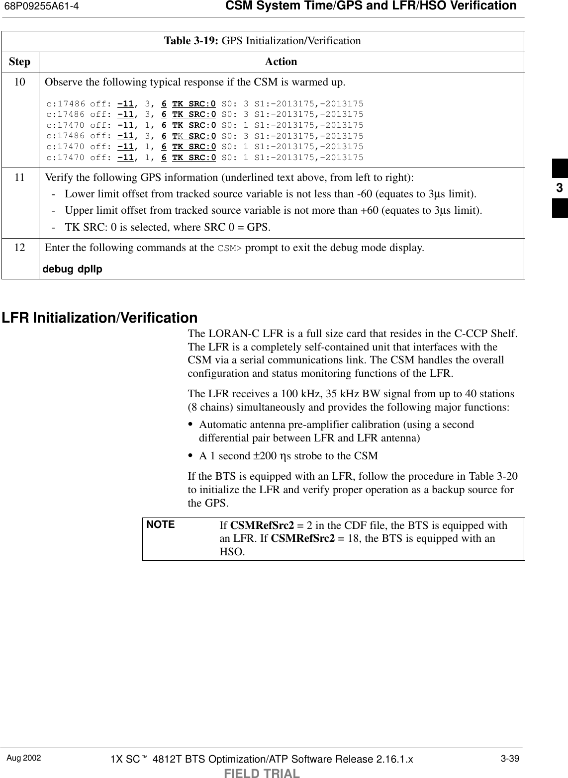 CSM System Time/GPS and LFR/HSO Verification68P09255A61-4Aug 2002 1X SCt 4812T BTS Optimization/ATP Software Release 2.16.1.xFIELD TRIAL3-39Table 3-19: GPS Initialization/VerificationStep Action10 Observe the following typical response if the CSM is warmed up.c:17486 off: -11, 3, 6 TK SRC:0 S0: 3 S1:-2013175,-2013175c:17486 off: -11, 3, 6 TK SRC:0 S0: 3 S1:-2013175,-2013175c:17470 off: -11, 1, 6 TK SRC:0 S0: 1 S1:-2013175,-2013175c:17486 off: -11, 3, 6 TK SRC:0 S0: 3 S1:-2013175,-2013175c:17470 off: -11, 1, 6 TK SRC:0 S0: 1 S1:-2013175,-2013175c:17470 off: -11, 1, 6 TK SRC:0 S0: 1 S1:-2013175,-201317511 Verify the following GPS information (underlined text above, from left to right):- Lower limit offset from tracked source variable is not less than -60 (equates to 3µs limit).- Upper limit offset from tracked source variable is not more than +60 (equates to 3µs limit).- TK SRC: 0 is selected, where SRC 0 = GPS.12 Enter the following commands at the CSM&gt; prompt to exit the debug mode display.debug dpllp LFR Initialization/VerificationThe LORAN-C LFR is a full size card that resides in the C-CCP Shelf.The LFR is a completely self-contained unit that interfaces with theCSM via a serial communications link. The CSM handles the overallconfiguration and status monitoring functions of the LFR.The LFR receives a 100 kHz, 35 kHz BW signal from up to 40 stations(8 chains) simultaneously and provides the following major functions:SAutomatic antenna pre-amplifier calibration (using a seconddifferential pair between LFR and LFR antenna)SA 1 second ±200 ηs strobe to the CSMIf the BTS is equipped with an LFR, follow the procedure in Table 3-20to initialize the LFR and verify proper operation as a backup source forthe GPS.NOTE If CSMRefSrc2 = 2 in the CDF file, the BTS is equipped withan LFR. If CSMRefSrc2 = 18, the BTS is equipped with anHSO.3