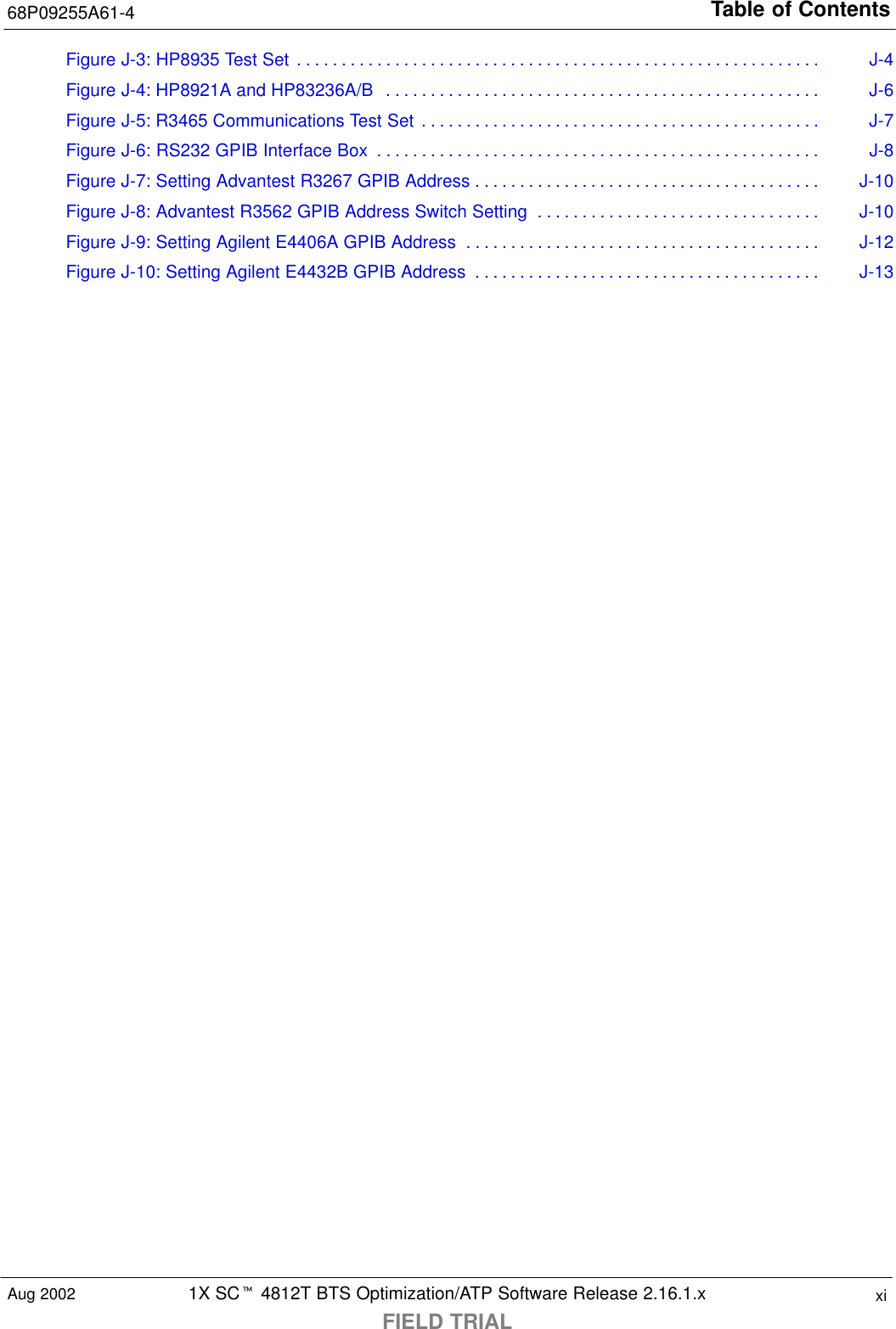 Table of Contents68P09255A61-41X SCt 4812T BTS Optimization/ATP Software Release 2.16.1.xFIELD TRIALxiAug 2002Figure J-3: HP8935 Test Set J-4. . . . . . . . . . . . . . . . . . . . . . . . . . . . . . . . . . . . . . . . . . . . . . . . . . . . . . . . . . . Figure J-4: HP8921A and HP83236A/B J-6. . . . . . . . . . . . . . . . . . . . . . . . . . . . . . . . . . . . . . . . . . . . . . . . . Figure J-5: R3465 Communications Test Set J-7. . . . . . . . . . . . . . . . . . . . . . . . . . . . . . . . . . . . . . . . . . . . . Figure J-6: RS232 GPIB Interface Box J-8. . . . . . . . . . . . . . . . . . . . . . . . . . . . . . . . . . . . . . . . . . . . . . . . . . Figure J-7: Setting Advantest R3267 GPIB Address J-10. . . . . . . . . . . . . . . . . . . . . . . . . . . . . . . . . . . . . . . Figure J-8: Advantest R3562 GPIB Address Switch Setting J-10. . . . . . . . . . . . . . . . . . . . . . . . . . . . . . . . Figure J-9: Setting Agilent E4406A GPIB Address J-12. . . . . . . . . . . . . . . . . . . . . . . . . . . . . . . . . . . . . . . . Figure J-10: Setting Agilent E4432B GPIB Address J-13. . . . . . . . . . . . . . . . . . . . . . . . . . . . . . . . . . . . . . . 