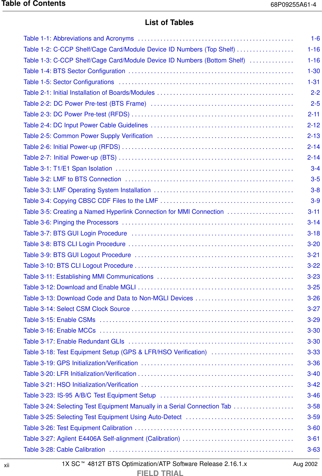 Table of Contents 68P09255A61-41X SCt 4812T BTS Optimization/ATP Software Release 2.16.1.xFIELD TRIALxii Aug 2002List of TablesTable 1-1: Abbreviations and Acronyms 1-6. . . . . . . . . . . . . . . . . . . . . . . . . . . . . . . . . . . . . . . . . . . . . . . . . Table 1-2: C-CCP Shelf/Cage Card/Module Device ID Numbers (Top Shelf) 1-16. . . . . . . . . . . . . . . . . . Table 1-3: C-CCP Shelf/Cage Card/Module Device ID Numbers (Bottom Shelf) 1-16. . . . . . . . . . . . . . Table 1-4: BTS Sector Configuration 1-30. . . . . . . . . . . . . . . . . . . . . . . . . . . . . . . . . . . . . . . . . . . . . . . . . . . . Table 1-5: Sector Configurations 1-31. . . . . . . . . . . . . . . . . . . . . . . . . . . . . . . . . . . . . . . . . . . . . . . . . . . . . . . Table 2-1: Initial Installation of Boards/Modules 2-2. . . . . . . . . . . . . . . . . . . . . . . . . . . . . . . . . . . . . . . . . . . Table 2-2: DC Power Pre-test (BTS Frame) 2-5. . . . . . . . . . . . . . . . . . . . . . . . . . . . . . . . . . . . . . . . . . . . . Table 2-3: DC Power Pre-test (RFDS) 2-11. . . . . . . . . . . . . . . . . . . . . . . . . . . . . . . . . . . . . . . . . . . . . . . . . . . Table 2-4: DC Input Power Cable Guidelines 2-12. . . . . . . . . . . . . . . . . . . . . . . . . . . . . . . . . . . . . . . . . . . . . Table 2-5: Common Power Supply Verification 2-13. . . . . . . . . . . . . . . . . . . . . . . . . . . . . . . . . . . . . . . . . . . Table 2-6: Initial Power-up (RFDS) 2-14. . . . . . . . . . . . . . . . . . . . . . . . . . . . . . . . . . . . . . . . . . . . . . . . . . . . . . Table 2-7: Initial Power-up (BTS) 2-14. . . . . . . . . . . . . . . . . . . . . . . . . . . . . . . . . . . . . . . . . . . . . . . . . . . . . . . Table 3-1: T1/E1 Span Isolation 3-4. . . . . . . . . . . . . . . . . . . . . . . . . . . . . . . . . . . . . . . . . . . . . . . . . . . . . . . . Table 3-2: LMF to BTS Connection 3-5. . . . . . . . . . . . . . . . . . . . . . . . . . . . . . . . . . . . . . . . . . . . . . . . . . . . . Table 3-3: LMF Operating System Installation 3-8. . . . . . . . . . . . . . . . . . . . . . . . . . . . . . . . . . . . . . . . . . . . Table 3-4: Copying CBSC CDF Files to the LMF 3-9. . . . . . . . . . . . . . . . . . . . . . . . . . . . . . . . . . . . . . . . . . Table 3-5: Creating a Named Hyperlink Connection for MMI Connection 3-11. . . . . . . . . . . . . . . . . . . . . Table 3-6: Pinging the Processors 3-14. . . . . . . . . . . . . . . . . . . . . . . . . . . . . . . . . . . . . . . . . . . . . . . . . . . . . . Table 3-7: BTS GUI Login Procedure 3-18. . . . . . . . . . . . . . . . . . . . . . . . . . . . . . . . . . . . . . . . . . . . . . . . . . . Table 3-8: BTS CLI Login Procedure 3-20. . . . . . . . . . . . . . . . . . . . . . . . . . . . . . . . . . . . . . . . . . . . . . . . . . . . Table 3-9: BTS GUI Logout Procedure 3-21. . . . . . . . . . . . . . . . . . . . . . . . . . . . . . . . . . . . . . . . . . . . . . . . . . Table 3-10: BTS CLI Logout Procedure 3-22. . . . . . . . . . . . . . . . . . . . . . . . . . . . . . . . . . . . . . . . . . . . . . . . . . Table 3-11: Establishing MMI Communications 3-23. . . . . . . . . . . . . . . . . . . . . . . . . . . . . . . . . . . . . . . . . . . Table 3-12: Download and Enable MGLI 3-25. . . . . . . . . . . . . . . . . . . . . . . . . . . . . . . . . . . . . . . . . . . . . . . . . Table 3-13: Download Code and Data to Non-MGLI Devices 3-26. . . . . . . . . . . . . . . . . . . . . . . . . . . . . . . Table 3-14: Select CSM Clock Source 3-27. . . . . . . . . . . . . . . . . . . . . . . . . . . . . . . . . . . . . . . . . . . . . . . . . . . Table 3-15: Enable CSMs 3-29. . . . . . . . . . . . . . . . . . . . . . . . . . . . . . . . . . . . . . . . . . . . . . . . . . . . . . . . . . . . . Table 3-16: Enable MCCs 3-30. . . . . . . . . . . . . . . . . . . . . . . . . . . . . . . . . . . . . . . . . . . . . . . . . . . . . . . . . . . . . Table 3-17: Enable Redundant GLIs 3-30. . . . . . . . . . . . . . . . . . . . . . . . . . . . . . . . . . . . . . . . . . . . . . . . . . . . Table 3-18: Test Equipment Setup (GPS &amp; LFR/HSO Verification) 3-33. . . . . . . . . . . . . . . . . . . . . . . . . . Table 3-19: GPS Initialization/Verification 3-36. . . . . . . . . . . . . . . . . . . . . . . . . . . . . . . . . . . . . . . . . . . . . . . . Table 3-20: LFR Initialization/Verification 3-40. . . . . . . . . . . . . . . . . . . . . . . . . . . . . . . . . . . . . . . . . . . . . . . . . Table 3-21: HSO Initialization/Verification 3-42. . . . . . . . . . . . . . . . . . . . . . . . . . . . . . . . . . . . . . . . . . . . . . . . Table 3-23: IS-95 A/B/C Test Equipment Setup 3-46. . . . . . . . . . . . . . . . . . . . . . . . . . . . . . . . . . . . . . . . . . Table 3-24: Selecting Test Equipment Manually in a Serial Connection Tab 3-58. . . . . . . . . . . . . . . . . . . Table 3-25: Selecting Test Equipment Using Auto-Detect 3-59. . . . . . . . . . . . . . . . . . . . . . . . . . . . . . . . . . Table 3-26: Test Equipment Calibration 3-60. . . . . . . . . . . . . . . . . . . . . . . . . . . . . . . . . . . . . . . . . . . . . . . . . . Table 3-27: Agilent E4406A Self-alignment (Calibration) 3-61. . . . . . . . . . . . . . . . . . . . . . . . . . . . . . . . . . . Table 3-28: Cable Calibration 3-63. . . . . . . . . . . . . . . . . . . . . . . . . . . . . . . . . . . . . . . . . . . . . . . . . . . . . . . . . . 