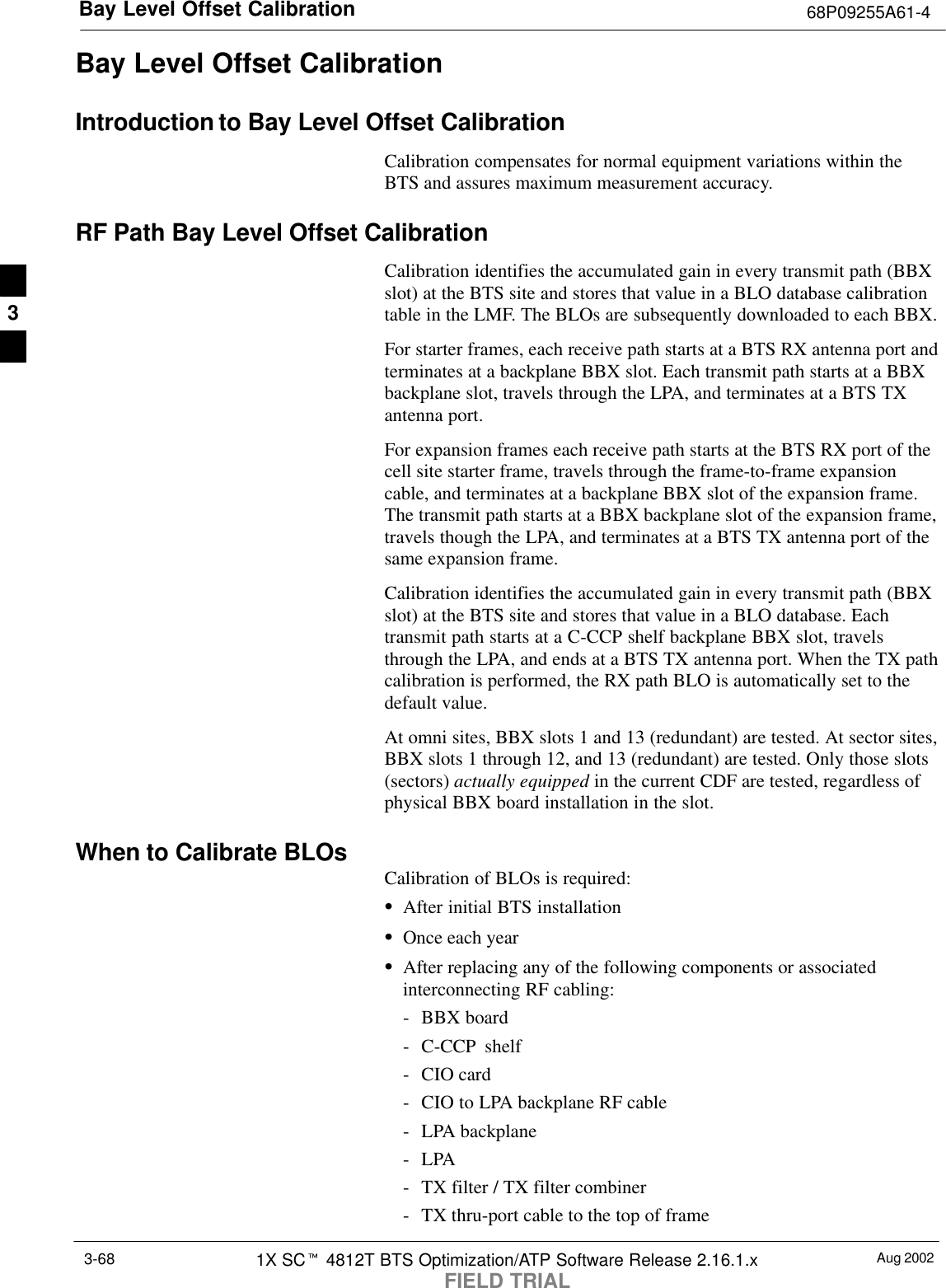 Bay Level Offset Calibration 68P09255A61-4Aug 20021X SCt 4812T BTS Optimization/ATP Software Release 2.16.1.xFIELD TRIAL3-68Bay Level Offset CalibrationIntroduction to Bay Level Offset CalibrationCalibration compensates for normal equipment variations within theBTS and assures maximum measurement accuracy.RF Path Bay Level Offset CalibrationCalibration identifies the accumulated gain in every transmit path (BBXslot) at the BTS site and stores that value in a BLO database calibrationtable in the LMF. The BLOs are subsequently downloaded to each BBX.For starter frames, each receive path starts at a BTS RX antenna port andterminates at a backplane BBX slot. Each transmit path starts at a BBXbackplane slot, travels through the LPA, and terminates at a BTS TXantenna port.For expansion frames each receive path starts at the BTS RX port of thecell site starter frame, travels through the frame-to-frame expansioncable, and terminates at a backplane BBX slot of the expansion frame.The transmit path starts at a BBX backplane slot of the expansion frame,travels though the LPA, and terminates at a BTS TX antenna port of thesame expansion frame.Calibration identifies the accumulated gain in every transmit path (BBXslot) at the BTS site and stores that value in a BLO database. Eachtransmit path starts at a C-CCP shelf backplane BBX slot, travelsthrough the LPA, and ends at a BTS TX antenna port. When the TX pathcalibration is performed, the RX path BLO is automatically set to thedefault value.At omni sites, BBX slots 1 and 13 (redundant) are tested. At sector sites,BBX slots 1 through 12, and 13 (redundant) are tested. Only those slots(sectors) actually equipped in the current CDF are tested, regardless ofphysical BBX board installation in the slot.When to Calibrate BLOs Calibration of BLOs is required:SAfter initial BTS installationSOnce each yearSAfter replacing any of the following components or associatedinterconnecting RF cabling:- BBX board- C-CCP shelf- CIO card- CIO to LPA backplane RF cable- LPA backplane-LPA- TX filter / TX filter combiner- TX thru-port cable to the top of frame3